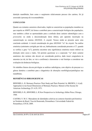 Anais Eletrônicos do IV Colóquio do GPCIR 
UFS/GPCIR/CNPq/PROHIS 
dentição mandibular, bem como o surgimento relativamente precoce dos caninos, foi já 
associada à presença de torusmandibular. 
CONCLUSÃO 
Quanto aos restantes caracteres observados, impõe-se caracterizar as populações mundiais no 
que respeita ao MMPT, de forma a contribuir para a caracterização biológica das populações, 
mas também a diluir as oportunidades para a confusão deste carácter odontológico com o 
protostylid, ou ainda a desconsideração deste último, por aparente incorreção na 
caracterização no sistema ASUDAS. A cúspide 7trouxe ainda ao presente autor uma 
conclusão acidental. A inicial consideração do grau ASUDAS “1a” da cúspide 7na análise 
estatística (entretanto corrigida por não ser, habitualmente considerada presente a C7, quando 
se verifica o grau “1a”), permitiu encontrar uma significância estatística muito inferior na 
distinção entre sexos e lados. Tal permite questionar se a expressão “1a” deste carácter 
anatómico dos molares não deverá ser considerada positiva, dado trazer congruência às 
amostras (se tal, de fato, se vier a confirmar) e demonstrar o real fenótipo a considerar nas 
avaliações de distâncias biológicas. 
Os trabalhos futuros devem privilegiar as análises radiológicas, com objetivo de procurar a a 
gênese dentária e contribuir para o diagnóstico de alterações morfológicas/patológicas nas 
mandíbulas. 
REFERÊNCIAS BIBLIOGRÁFICAS 
BINFORD, L. R. Mortuary Practices Their Study and Their Potential. In. BROWN, J. A (ed) 
Approaches to ten Social Dimensions of Mortuary Practices. Memoir of the Society for 
American Archaeology 25: 6-29, 1971. 
BINFORD, S. R.; BINFORD, L. R.New Perspectives in Archeology.Aldine Press, Chicago, 
1968. 
CASTRO, V. M. C. Marcadores de identidades coletivas no contexto funerário pré-histórico 
no Nordeste do Brasil. Tese de Doutorado, Pernambuco: Universidade Federal de 
Pernambuco, CFCH, 2009. 
São Cristóvão, de 09 a 12 de abril de 2014. Página 87 
 