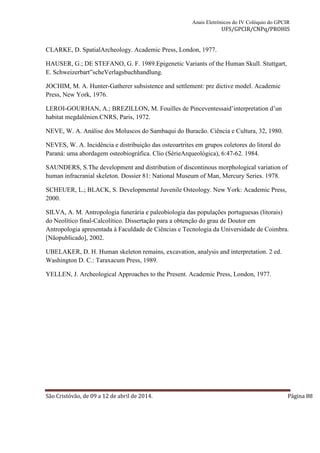 Anais Eletrônicos do IV Colóquio do GPCIR 
UFS/GPCIR/CNPq/PROHIS 
CLARKE, D. SpatialArcheology. Academic Press, London, 1977. 
HAUSER, G.; DE STEFANO, G. F. 1989.Epigenetic Variants of the Human Skull. Stuttgart, 
E. Schweizerbart‟scheVerlagsbuchhandlung. 
JOCHIM, M. A. Hunter-Gatherer subsistence and settlement: pre dictive model. Academic 
Press, New York, 1976. 
LEROI-GOURHAN, A.; BREZILLON, M. Fouilles de Pinceventessaid’interpretation d’un 
habitat megdalénien.CNRS, Paris, 1972. 
NEVE, W. A. Análise dos Moluscos do Sambaqui do Buracão. Ciência e Cultura, 32, 1980. 
NEVES, W. A. Incidência e distribuição das osteoartrites em grupos coletores do litoral do 
Paraná: uma abordagem osteobiográfica. Clio (SérieArqueológica), 6:47-62. 1984. 
SAUNDERS, S.The development and distribution of discontinous morphological variation of 
human infracranial skeleton. Dossier 81: National Museum of Man, Mercury Series. 1978. 
SCHEUER, L.; BLACK, S. Developmental Juvenile Osteology. New York: Academic Press, 
2000. 
SILVA, A. M. Antropologia funerária e paleobiologia das populações portuguesas (litorais) 
do Neolítico final-Calcolítico. Dissertação para a obtenção do grau de Doutor em 
Antropologia apresentada à Faculdade de Ciências e Tecnologia da Universidade de Coimbra. 
[Nãopublicado], 2002. 
UBELAKER, D. H. Human skeleton remains, excavation, analysis and interpretation. 2 ed. 
Washington D. C.: Taraxacum Press, 1989. 
YELLEN, J. Archeological Approaches to the Present. Academic Press, London, 1977. 
São Cristóvão, de 09 a 12 de abril de 2014. Página 88 
 