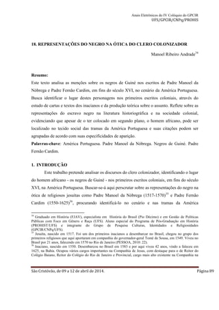 Anais Eletrônicos do IV Colóquio do GPCIR 
UFS/GPCIR/CNPq/PROHIS 
18. REPRESENTAÇÕES DO NEGRO NA ÓTICA DO CLERO COLONIZADOR 
Manoel Ribeiro Andrade34 
Resumo: 
Este texto analisa as menções sobre os negros de Guiné nos escritos de Padre Manoel da 
Nóbrega e Padre Fernão Cardim, em fins do século XVI, no cenário da América Portuguesa. 
Busca identificar o lugar destes personagens nos primeiros escritos coloniais, através do 
estudo de cartas e textos dos inacianos e da produção teórica sobre o assunto. Reflete sobre as 
representações do escravo negro na literatura historiográfica e na sociedade colonial, 
evidenciando que apesar de o ter colocado em segundo plano, o homem africano, pode ser 
localizado no tecido social das tramas da América Portuguesa e suas citações podem ser 
agrupadas de acordo com suas especificidades de aparição. 
Palavras-chave: América Portuguesa. Padre Manoel da Nóbrega. Negros de Guiné. Padre 
Fernão Cardim. 
1. INTRODUÇÃO 
Este trabalho pretende analisar os discursos do clero colonizador, identificando o lugar 
do homem africano - os negros de Guiné - nos primeiros escritos coloniais, em fins do século 
XVI, na América Portuguesa. Buscar-se-á aqui perscrutar sobre as representações do negro na 
ótica de religiosos jesuítas como Padre Manoel da Nóbrega (1517-1570)35 e Padre Fernão 
Cardim (1550-1625)36, procurando identificá-lo no cenário e nas tramas da América 
34 Graduado em História (FJAV), especialista em História do Brasil (Pio Décimo) e em Gestão de Políticas 
Públicas com Foco em Gênero e Raça (UFS). Aluno especial do Programa de Pós-Graduação em História 
(PROHIST/UFS) e integrante do Grupo de Pesquisa Culturas, Identidades e Religiosidades 
(GPCIR/CNPq/UFS). 
35 Jesuíta, nascido em 1517. Foi um dos primeiros inacianos a desembarcar no Brasil, chegou no grupo dos 
primeiros religiosos que aqui aportaram em companhia do governador-geral Tomé de Sousa, em 1549. Viveu no 
Brasil por 21 anos, falecendo em 1570 no Rio de Janeiro (PESSOA, 2010: 22). 
36 Inaciano, nascido em 1550. Desembarcou no Brasil em 1583 e por aqui viveu 42 anos, vindo a faleceu em 
1625, na Bahia. Ocupou vários cargos importantes na Companhia de Jesus, com destaque para o de Reitor do 
Colégio Baiano, Reitor do Colégio do Rio de Janeiro e Provincial, cargo mais alto existente na Companhia na 
São Cristóvão, de 09 a 12 de abril de 2014. Página 89 
 