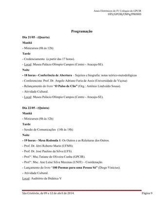 Anais Eletrônicos do IV Colóquio do GPCIR 
UFS/GPCIR/CNPq/PROHIS 
Programação 
Dia 21/05 - (Quarta) 
Manhã 
- Minicursos (8h às 12h) 
Tarde 
- Credenciamento (a partir das 17 horas). 
- Local: Museu Palácio Olímpio Campos (Centro - Aracaju-SE). 
Noite 
- 18 horas - Conferência de Abertura – Sujeitos e biografia: notas teórico-metodológicas 
- Conferencista: Prof. Dr. Angelo Adriano Faria de Assis (Universidade de Viçosa) 
- Relançamento do livro “O Pulso de Clio” (Org.: Antônio Lindvaldo Sousa). 
- Atividade Cultural. 
- Local: Museu Palácio Olímpio Campos (Centro - Aracaju-SE). 
Dia 22/05 - (Quinta) 
Manhã 
- Minicursos (8h às 12h) 
Tarde 
- Sessão de Comunicações (14h às 18h) 
Noite 
- 19 horas - Mesa Redonda 1: Os Outros e as Releituras dos Outros. 
- Prof. Dr. Jérri Roberto Marin (UFMS). 
- Prof. Dr. José Paulino da Silva (UFS). 
- Prof ª. Msc.Tatiane de Oliveira Cunha (GPCIR). 
- Prof ª. Msc. Ane Luíse Silva Mecenas (UNIT) – Coordenação. 
- Lançamento do livro “100 Poemas para uma Pessoa Só” (Diego Vinícius). 
- Atividade Cultural. 
Local: Auditório da Didática V 
São Cristóvão, de 09 a 12 de abril de 2014. Página 9 
 
