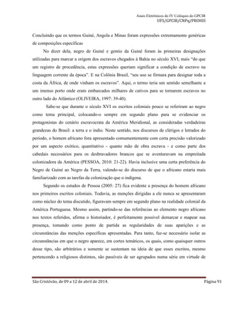Anais Eletrônicos do IV Colóquio do GPCIR 
UFS/GPCIR/CNPq/PROHIS 
Concluindo que os termos Guiné, Angola e Minas foram expressões extremamente genéricas 
de composições específicas 
No dizer dela, negro de Guiné e gentio da Guiné foram às primeiras designações 
utilizadas para marcar a origem dos escravos chegados à Bahia no século XVI, mais “do que 
um registro de procedência, estas expressões queriam significar a condição de escravo na 
linguagem corrente da época”. E na Colônia Brasil, “seu uso se firmara para designar toda a 
costa da África, de onde vinham os escravos”. Aqui, o termo teria um sentido semelhante a 
um imenso porto onde eram embarcados milhares de cativos para se tornarem escravos no 
outro lado do Atlântico (OLIVEIRA, 1997: 39-40). 
Sabe-se que durante o século XVI os escritos coloniais pouco se referiram ao negro 
como tema principal, colocando-o sempre em segundo plano para se evidenciar os 
protagonistas do cenário escravocrata da América Meridional, as consideradas verdadeiras 
grandezas do Brasil: a terra e o índio. Neste sentido, nos discursos de clérigos e letrados do 
período, o homem africano fora apresentado comumentemente com certa precisão valorizado 
por um aspecto exótico, quantitativo - quanto mão de obra escrava - e como parte dos 
cabedais necessários para os desbravadores brancos que se aventuravam na empreitada 
colonizadora da América (PESSOA, 2010: 21-22). Havia inclusive uma certa preferência do 
Negro de Guiné ao Negro da Terra, valendo-se do discurso de que o africano estaria mais 
familiarizado com as tarefas da colonização que o indígena. 
Segundo os estudos de Pessoa (2005: 27) fica evidente a presença do homem africano 
nos primeiros escritos coloniais. Todavia, as menções dirigidas a ele nunca se apresentaram 
como núcleo do tema discutido, figuravam sempre em segundo plano na realidade colonial da 
América Portuguesa. Mesmo assim, partindo-se das referências ao elemento negro africano 
nos textos referidos, afirma o historiador, é perfeitamente possível demarcar e mapear sua 
presença, tomando como ponto de partida as regularidades de suas aparições e as 
circunstâncias das menções específicas apresentadas. Para tanto, faz-se necessário isolar as 
circunstâncias em que o negro aparece, em cortes temáticos, os quais, como quaisquer outros 
desse tipo, são arbitrários e somente se sustentam na ideia de que esses escritos, mesmo 
pertencendo a religiosos distintos, são passíveis de ser agrupados numa série em virtude de 
São Cristóvão, de 09 a 12 de abril de 2014. Página 91 
 