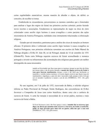 Anais Eletrônicos do IV Colóquio do GPCIR 
UFS/GPCIR/CNPq/PROHIS 
certas regularidades enunciativas: mesma maneira de abordar o objeto, de definir os 
conceitos, de escolher os temas. 
Estabelecida às circunstâncias, percorreremos os mesmos caminhos que o historiador 
para analisar o lugar dos negros de Guiné nos primeiros escritos coloniais, porém fazendo 
novos recortes e associações. Estudaremos as representações do negro na ótica do clero 
colonizador como auxílio régio lusitano à causa evangélica e como paciente das ações 
missionárias da América Portuguesa, realidades estas intimamente relacionadas a colonização 
religiosa. 
Guiados por tal sistemática, partiremos para a análise dos eixos de menções ao homem 
africano. O primeiro deles é enfatizado como auxílio régio lusitano à causa evangélica na 
América Portuguesa, suas primeiras referências remontam aos escritos de Padre Manoel da 
Nóbrega dirigida a El-Rei D. João III, rei de Portugal, datada de 14 de setembro de 1551 
(Olinda-PE). Nesta carta Nóbrega requisita escravos de Guiné aconselhando o monarca 
português a investir na infraestrutura das acomodações dos religiosos para garantir um melhor 
desempenho da causa missionária: 
mande ao Governador que faça casas para os meninos, porque as que têm são feitas 
por nossas mãos e são de pouca duração e mande dar alguns escravos de Guiné á 
casa para fazerem mantimentos, porque a terra é tão fértil que facilmente se 
manterão e vestirão muitos meninos, si tiverem alguns escravos que façam roças de 
mantimentos e algodoaes, e para nós não é necessário nada, porque a terra é tal que 
um só morador é poderoso a manter a um de nós (NOBREGA, 1931: 126, grifo 
nosso). 
No ano seguinte, em 5 de julho de 1552, escrevendo da Bahia, o referido religioso 
informa ao Padre Provincial de Portugal, Simão Rodrigues, das conveniências de El-Rei 
favorecer a Companhia de Jesus com certos benefícios, dentre estes cita a carência de 
escravos de Guiné. A carta faz menção à necessidade de se enviar padres, meninos e mais 
escravos de Guiné a Bahia. 
Si El-rei favorecer a este e lhe fizer egreja e casas, e mandar dar os escravos, (que 
digo); me dizem que mandam mais escravos a esta terra, de Guiné, si assim fôr, 
podia vir logo provisão para mais três ou quatro, além dos que a casa tem 
(NOBREGA, 1931: 130, grifo nosso). 
São Cristóvão, de 09 a 12 de abril de 2014. Página 92 
 