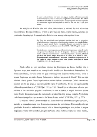 Anais Eletrônicos do IV Colóquio do GPCIR 
UFS/GPCIR/CNPq/PROHIS 
O padre visitador tratou por vezes com alguns prelados e letrados casos de 
muita importância sobre os captiveiros, baptismos e casamentos dos indios 
e escravos de Guiné, de cujas resoluções se seguiu grande fructo e augmento 
da christandade depois que chegamos ao Brasil (CARDIM, 1925: 300, grifo 
nosso). 
As menções de Cardim vão mais além, descrevendo o sucesso de suas atividades 
missionárias e dos seus irmãos de ordem na província da Bahia. Nesta mesma, denuncia os 
prenúncios da pedagogia de catequização. Referindo-se ao negro da seguinte forma: 
fez fazer um compêndio das principaes duvidas que por cá occorrem, 
principalmente nos casamentos e baptismos dos indios e escravos de Guiné, 
de que se seguiu grande frueto; e os padres ficaram com maior luz para se 
poderem haver em semelhantes casos (CARDIM, 1925: 300, grifo nosso). 
Confessávamos os portuguezes, ouvindo confissões geraes, e outras de muito 
serviço de Nosso Senhor. Os dias de pregação e festas de ordinário havia 
muitas confissões e communhões, e por todas chegariam a duzentas, afora as 
que fazia um padre, lingua de escravos de Guiné, e de indios da terra, 
prégando-lhes e ensinando-lhes a doutrina, casando-os, baptisando-os, e 
em' tudo se colheu copioso frueto, com grande edificação de todos 
(CARDIM, 1925: 319, grifo nosso). 
Ainda sobre as bem sucedidas missões da Companhia de Jesus, Cardim cita o 
figurante negro nas narrativas da evangelização jesuítica na Província de Pernambuco de 
forma semelhante, ali “dia havia em que commungavam, algumas trinta pessoas, afóra o 
grande frueto que um padre lingua fazia com os indios e escravos de Guiné.” Diz que nas 
missões “fez-se grande frueto, baptisaram-se muitos indios e escravos de Guiné, e muitos se 
casaram em lei de graça, e ouviram grande cópia de confissões, de que se seguiu grande 
edificação para toda a terra”(CARDIM, 1925, p. 330). No colégio, o informante afirmou que 
ensinam a ler e escrever, pregam e confessam “e com os índios, e negros de Guiné se faz 
muito frueto: dos portuguezes são mui amados e todos lhes têm grande respeito. Nesta terra 
estão bem empregados, e por seu meio faz Nosso Senhor muito” (CARDIM, 1925, p. 335). 
O inaciano Fernão Cardim também faz outras menções referindo aos negros de Guiné, 
que não se enquadram neste eixo de menção, mas que são importantes. Discorrendo sobre as 
qualidades de se viver no Brasil relata que “não se dão nella persobejos, nem piolhos, e pulgas 
há poucas, porem, entre os índios, e negros da Guiné achão piolhos; porém, não faltão baratas, 
São Cristóvão, de 09 a 12 de abril de 2014. Página 94 
 