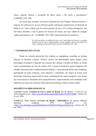Anais Eletrônicos do IV Colóquio do GPCIR 
UFS/GPCIR/CNPq/PROHIS 
traças, vésperas, moscas, e mosquitos de tantas castas, e tão cruéis, e peçonhentos” 
(CARDIM, 1925: 108). 
Em outras duas menções, na Narrativa Epistolar de Uma Viagem e Missão Jesuítica, o 
religioso fez referencia ao escravo africano quanto contingente populacional, na descrição da 
Bahia ao rei: “terá a cidade com seu termo passante de tres 4 mil vizinhos portuguezes, oito 
mil índios christãos; e três ou quatro mil escravos de Guiné; tem seuí; cabido de conegos, 
vigário geral provisor, etc.” (CARDIM, 1925: 288) e especificamente do recôncavo: 
Em cada um delles, de ordinário ha seis, oito e mais fogos de brancos, e ao menos 
sessenta escravos, que se requerem para o serviço ordinário; mas os mais delles têm 
cento, e duzentos escravos de Guiné e da terra (CARDIM, 1925: 320). 
3. CONSIDERAÇÕES FINAIS 
Diante do caminho percorrido fica evidente as negligências cometidas ao homem 
africano na literatura colonial. Todavia, mesmo lhe identificando quase sempre como 
personagem secundário e figurante nas menções dos clérigos e letrados do Brasil, no tecido 
social correspondente aos fins do séculos XVI, é possível localizá-lo quanto integrante dos 
cabedais necessário para o empreendimento religioso e como paciente destas ações religiosas, 
participando de ações religiosas como batismos e casamentos. Os negros de Guiné eram 
solicitados como bens imprescindíveis para o desempenho da causa evangélica e por muitas 
das vezes tornava-se finalidade deste empreendimento, respectivamente, estas realidades estão 
implícitas nos textos dos inacianos Padre Manoel da Nóbrega e Padre Fernão Cardim. 
REFERÊNCIAS BIBLIOGRÁFICAS 
CARDIM, Fernão. Tratados da terra e gente do Brasil. Rio de Janeiro : J. Leite & Cia: 
1925. Disponível em: <http://www.brasiliana.usp.br/bbd/handle/1918/02119000> Acesso em: 
26 out. 2010. 
NOBREGA, Padre Manuel da.Cartas do Brasil : 1549-1560.Rio de Janeiro: Officina 
Industrial Graphica: 1931. Disponível em: 
<http://www.brasiliana.usp.br/bbd/handle/1918/00381610#page/2/mode/1up> Acesso em: 26 
out. 2010. 
São Cristóvão, de 09 a 12 de abril de 2014. Página 95 
 