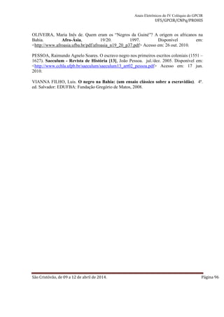 Anais Eletrônicos do IV Colóquio do GPCIR 
UFS/GPCIR/CNPq/PROHIS 
OLIVEIRA, Maria Inês de. Quem eram os “Negros da Guiné”? A origem os africanos na 
Bahia. Afro-Ásia, 19/20. 1997. Disponível em: 
<http://www.afroasia.ufba.br/pdf/afroasia_n19_20_p37.pdf> Acesso em: 26 out. 2010. 
PESSOA, Raimundo Agnelo Soares. O escravo negro nos primeiros escritos coloniais (1551 – 
1627). Saeculum - Revista de História [13], João Pessoa. jul./dez. 2005. Disponível em: 
<http://www.cchla.ufpb.br/saeculum/saeculum13_art02_pessoa.pdf> Acesso em: 17 jun. 
2010. 
VIANNA FILHO, Luis. O negro na Bahia: (um ensaio clássico sobre a escravidão). 4ª. 
ed. Salvador: EDUFBA: Fundação Gregório de Matos, 2008. 
São Cristóvão, de 09 a 12 de abril de 2014. Página 96 
 