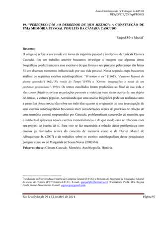 Anais Eletrônicos do IV Colóquio do GPCIR 
UFS/GPCIR/CNPq/PROHIS 
19. "PEREGRINAÇÃO AO DERREDOR DE MIM MESMO": A CONSTRUÇÃO DE 
UMA MEMÓRIA PESSOAL POR LUÍS DA CÂMARA CASCUDO 
Raquel Silva Maciel* 
Resumo: 
O artigo se refere a um estudo em torno da trajetória pessoal e intelectual de Luís da Câmara 
Cascudo. Em um trabalho anterior buscamos investigar a imagem que algumas obras 
biográficas produziram para esse escritor e de que forma o seu percurso pelo campo das letras 
foi em diversos momentos influenciado por sua vida pessoal. Nessa segunda etapa buscamos 
analisar os seguintes escritos autobiográficos: “O tempo e eu” (1968), “Pequeno Manual do 
doente aprendiz”(1969),“Na ronda do Tempo”(1970) e “Ontem: imaginações e notas de um 
professor provinciano”.(1972). Os textos escolhidos foram produzidos ao final de sua vida e 
têm como objetivos evocar recordações pessoais e sintetizar suas ideias acerca de seu objeto 
de estudo, a cultura popular. Acreditando que uma análise biográfica pode ser realizada tanto 
a partir das obras produzidas sobre um indivíduo quanto se originando de uma investigação de 
seus escritos autobiográficos buscamos tecer considerações acerca do processo de criação de 
uma memória pessoal empreendido por Cascudo, problematizara concepção de memória que 
o intelectual apresenta nesses escritos memorialísticos e de que modo essa se relaciona com 
seu projeto de escrita de si. Para isso se faz necessária a relação dessa problemática com 
ensaios já realizados acerca do conceito de memória como o de Durval Muniz de 
Albuquerque Jr. (2007) e de trabalhos sobre os escritos autobiográficos desse pesquisador 
potiguar como os de Margarida de Souza Neves (2002-04). 
Palavras-chave: Câmara Cascudo. Memória. Autobiografia. História. 
*Graduanda da Universidade Federal de Campina Grande (UFCG) e Bolsista do Programa de Educação Tutorial 
do curso de História (PET/História-UFCG). E-mail: quequelpb@hotmail.com Orientadora: Profa. Dra. Regina 
Coelli Gomes Nascimento. E-mail: reginacgn@gmail.com. 
São Cristóvão, de 09 a 12 de abril de 2014. Página 97 
 