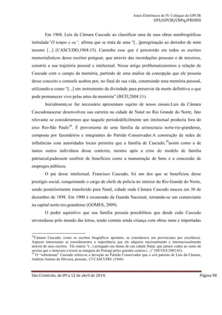 Anais Eletrônicos do IV Colóquio do GPCIR 
UFS/GPCIR/CNPq/PROHIS 
Em 1968, Luís da Câmara Cascudo ao classificar uma de suas obras autobiográficas 
intitulada“O tempo e eu”, afirma que se trata de uma “[...]peregrinação ao derredor de mim 
mesmo [...] (CASCUDO,1968:15). Caminho esse que é percorrido em todos os escritos 
memorialísticos desse escritor potiguar, que através das recordações pessoais e de terceiros, 
constrói a sua trajetória pessoal e intelectual. Nesse artigo problematizaremos a relação de 
Cascudo com o campo da memória, partindo de uma análise da concepção que ele possuía 
desse conceito e comoele acabou por, no final de sua vida, construindo uma memória pessoal, 
utilizando-a como “[...] um instrumento da divindade para preservar da morte definitiva o que 
pode permanecer vivo pelas artes da memória” (BETI,2004:11). 
Inicialmente,se faz necessário apresentaro sujeito de nosso ensaio.Luís da Câmara 
Cascudonasceue desenvolveu sua carreira na cidade de Natal no Rio Grande do Norte, fato 
relevante se considerarmos que naquele períododificilmente um intelectual produzia fora do 
eixo Rio-São Paulo38. É proveniente de uma família da aristocracia norte-rio-grandense, 
composta por fazendeiros e integrantes do Partido Conservador.A construção de redes de 
influências com autoridades locais permitiu que a família de Cascudo,39assim como a de 
tantos outros indivíduos desse contexto, mesmo após a crise do modelo de família 
patriarcal,pudessem usufruir de benefícios como a manutenção de bens e a concessão de 
empregos públicos. 
O pai desse intelectual, Francisco Cascudo, foi um dos que se beneficiou desse 
prestígio social, conquistando o cargo de chefe de polícia no interior do Rio Grande do Norte, 
sendo posteriormente transferido para Natal, cidade onde Câmara Cascudo nasceu em 30 de 
dezembro de 1898. Em 1900 é exonerado da Guarda Nacional, tornando-se um comerciante 
na capital norte-rio-grandense (GOMES, 2009). 
O poder aquisitivo que sua família possuía possibilitou que desde cedo Cascudo 
enveredasse pelo mundo das letras, tendo contato ainda criança com obras raras e importadas 
38Câmara Cascudo, como os escritos biográficos apontam, se considerava um provinciano por excelência. 
Aspecto interessante se considerarmos a importância que ele adquiriu nacionalmente e internacionalmente 
através de seus escritos. Ele estaria “(...) arraigado nas dunas de sua cidade Natal, que jamais cedeu ao canto de 
sereias que o instavam a trocar as margens do Potengi pelos grandes centros (...)” (NEVES:2002:65). 
39 O “sobrenome” Cascudo refere-se a devoção ao Partido Conservador que o avô paterno de Luís da Câmara, 
Antônio Justino de Oliveira, possuía.. Cf CASCUDO. (1968) 
São Cristóvão, de 09 a 12 de abril de 2014. Página 98 
 