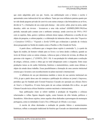 Anais Eletrônicos do IV Colóquio do GPCIR 
UFS/GPCIR/CNPq/PROHIS 
que eram adquiridas pelo seu pai. Assim, sua ambientação com a leitura e escrita é 
apresentada como indissociável de sua infância. Tanto por essa influência paterna quanto por 
ter sido desde pequeno privado do convívio com outras crianças e das brincadeiras ao ar-livre, 
devido às “(...) limitações de seu corpo pela doença – não correr, saltar, pisar na areia, andar 
descalço, subir em árvores – levaram-no a uma vida reclusa” (GOMES,2009:194).Esse 
período, marcado pelo contato com o ambiente sertanejo, aonde conviveu de 1910 a 1913 
com os sujeitos, falas, gestos e práticas culturais desse espaço, influenciou a escolha de seu 
objeto de pesquisa, a cultura popular, e a elaboração de inúmeras obras, entre elas“Vaqueiros 
e Cantadores”(1922) e “Viajando o Sertão”(1939) que evidenciam o período de vivência 
desse pesquisador no Sertão de estados como a Paraíba e o Rio Grande do Norte. 
A partir disso, verificamos que a imagem desse sujeito é construída “(...) a partir da 
figura de erudito, do homem voltado para os livros e as letras desde a infância, quando ao 
invés de brincar como as outras crianças, voltava-se para a leitura de revistas, de álbuns de 
gravuras e de viagens (...)” (COSTA, 2011: 10). A sua produção foi voltada para a confecção 
de artigos, crônicas, contos e obras que no total ultrapassam cento e cinquenta. Entre essas 
produções temos as de cunho folclorista, histórico e memorialístico, sendo essas últimas o 
objeto de estudo desse trabalho. Essas possibilitaram a formação de uma carreira intelectual 
extensa que o levaram a um reconhecimento no plano nacional e internacional. 
A influência do seu pai determinou também o início de sua carreira intelectual em 
1918, já que a partir desse ano ele começou a publicação de crônicas no jornal A Imprensa, 
periódico que foi fundado pelo Coronel Francisco Cascudo em oposição aos oficiais Diário 
de Natal e A República. O texto fazia parte de um coluna intitulada Bric-à-Brac, na qual 
Câmara Cascudo tecia críticas literárias a autores nacionais e internacionais. 
Suas publicações iriam se referir também à produção de biografias e crônicas 
relacionadas a velhas figuras daquela região, como homens da elite letrada, políticos e 
fazendeiros. Além desses sujeitos, temos aquelas obras dedicadas a personagens da monarquia 
portuguesa, como os intitulados Conde d’Eu e OMarquês de Olinda e seu tempo. 
A escrita de obras destinadas a exaltação de grandes líderes e acontecimentos 
históricos, reflete a concepção tradicional de história que Cascudo em determinado momento 
São Cristóvão, de 09 a 12 de abril de 2014. Página 99 
 