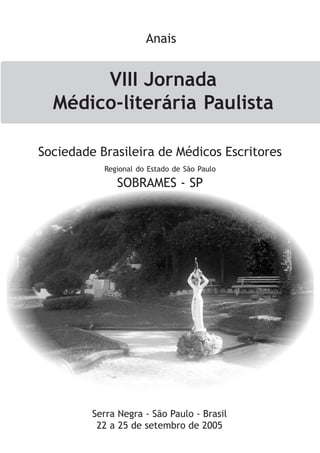 VIII Jornada
Médico-literária Paulista
Serra Negra - São Paulo - Brasil
22 a 25 de setembro de 2005
Anais
Sociedade Brasileira de Médicos Escritores
Regional do Estado de São Paulo
SOBRAMES - SP
 