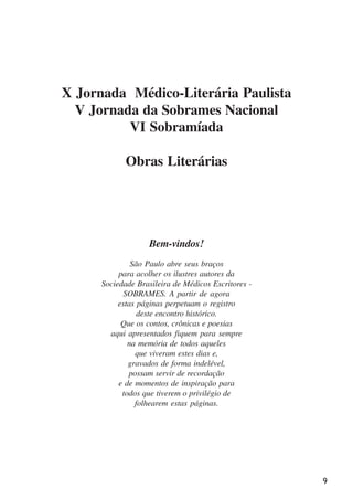 9
X Jornada Médico-Literária Paulista
V Jornada da Sobrames Nacional
VI Sobramíada
Obras Literárias
Bem-vindos!
São Paulo abre seus braços
para acolher os ilustres autores da
Sociedade Brasileira de Médicos Escritores -
SOBRAMES. A partir de agora
estas páginas perpetuam o registro
deste encontro histórico.
Que os contos, crônicas e poesias
aqui apresentados fiquem para sempre
na memória de todos aqueles
que viveram estes dias e,
gravados de forma indelével,
possam servir de recordação
e de momentos de inspiração para
todos que tiverem o privilégio de
folhearem estas páginas.
x jornada - anais_21x297_136p.pmd 10/9/2009, 14:089
 