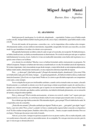 99
Miguel Ángel Manzi
Médico
Buenos Aires - Argentina
EL ABANDONO
Sintiópenaporél,muchapena.Lovioahísolo,abandonado…esperándola.Cuántasvecesélhabíaestado
asolasconella.Aunquehubierahabidomuchagenteporallí,cercaolejos,rodeándolos;igualhabíaestadoasolas
conella.
El resto del mundo, de las personas –conocidas o no – no les importaban; ellos estaban solos siempre.
Absolutamente unidos, en una simbiosis intermitente, inigualable, insuperable. En todo caso eran ellos, en cierto
modo los que inundaban e invadían a los demás con su presencia.
Ellaapretabafuertementesuslabioscontraél,cadavezqueseleacercaba,sinexcepción.Nohabíadesmayos,
no había claudicaciones, no había acostumbramiento ni aburrimiento. No existía la rutina por más que se repitiera
indefinidamente la escena, el acto.Ambos lo vivían con inalterable intensidad; como había sido la primera vez, o
quizáscomosifueraaserlaúltima.
¿Los demás los envidiaban? Muchas veces se habían formulado ambos mutuamente esa pregunta. No
sabíanlarespuesta.Tampocosehabíanatrevidonuncaamanifestarlaenvozalta.Enrealidadcarecíadeimportancia.
Sí,loúnicoimportante,vitalytrascendenteeraquedesdesiempre,omejordichodesdesumástempranaadolescencia;
habíanestadounidos,íntimamenteentrelazados,enunaconjunciónenfermizaimposibledeseparar.
Pero… ¿y ahora qué? ¿Qué había pasado? ¿Porqué ella intentaba dejarlo, abandonarlo? ¿Era cierto? Ella
nolehabíadichonada,peroéllointuía.Aunque…noqueríapreguntárselo.¿Sehabíainvertidolaclásicaytradicional
intuiciónfemenina?¿Eraélestavezelqueintuía?Podíaser.Lociertoesqueellahabíaempezadoanocomportarse
como antes, como siempre.
Ya no se dejaba llevar por esos irrefrenables arrebatos, cuando corría a tomarlo entre sus manos, a besarlo
frenéticamente y a confundir su aliento con el de él; para luego exhalar un profundo suspiro de satisfacción, y
después ese contacto amoroso que continuaba, que se repetía con sus interminables suspiros; hasta el final, hasta
acabarconeseritoreiterado,quedejabaaambossatisfechos,trashaberlodisfrutadoplenamente,consusensación
delasitudyrelajaciónindescriptibles.
Pero ¿y ahora qué? Ella lo miraba ansiosamente, -al menos eso creía él- estaba “casi” seguro; pero por
alguna razón no se le acercaba, no corría hacia donde estaba él como siempre para tomarlo entre sus manos y…
Eraevidentequealgohabíaacontecido.Ellaintentabadejarlo;¿peroporqué?Élnolehabíahechonada.Se
comportaba como de costumbre.
¿Teníaellaotroamante?¿Deseabacambiarloporalguien?Podíaser,pero…¿porquién?¿poralgún“negro”
fuerte, o por otro rubio? Pero ¿cómo? ¿cuándo? ¿Cómo y cuándo podía siquiera haber conocido a su hipotético
rival?Siellosestabansiemprejuntos,fundidos;todoeldíaylanoche…bueno;exceptocuandodormían.Peroeso
era lógico.Tenían que descansar como todo el mundo.
Aún así, ya era claro.Aunque no quisiera aceptarlo ni en sus peores sueños, ella se estaba alejando, cada
vez acudía menos a buscarlo, cada vez necesitaba menos de su compañía. No veía que estuviera con otro, pero lo
que sí veía era que se distanciaba de él.
x jornada - anais_21x297_136p.pmd 10/9/2009, 14:0999
 