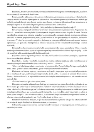 100
Miguel Ángel Manzi
Finalmente,deapoco,dolorosamente,soportandounainterminableagonía;comprobóimpotente,indefenso,
inerme,comoellalentamenteloabandonaba.
Ese amor que los había unido, etéreo, con su perfume único, con su aroma insuperable, se esfumaba en los
vahosdeldestino,enelhumoimperceptibledelanada,enlasvolutasembriagadorasdesuhechizo;esehechizoque
los había cautivado durante años, durante muchos años; durante casi toda su vida; casi desde que abandonaran su
niñez para ingresar en ese sueño vertiginoso pletórico de mareos de la adolescencia.
Pensó como se sentiría ella. ¿Sufriría? ¿Sufriría el mismo dolor que estaba padeciendo él?
Paraayudarseaaveriguarlointentóvolvereltiempoatrás;rememorarsusprimerasveces.Preguntarlesiella
como él… recordaba con nostalgia los viejos tiempos de sus primeros encuentros plagados de temor, furtivos,
escondiéndoseparaquenoseenteraransuspadres.Laemociónquelosembargaba durantesusrelacionesiniciales;
cómo latía su corazón golpeándole en el pecho; y cómo después de ello quedaba relajada, distendida, disfrutando
su aventura. Y cómo luego, cuando sus padres finalmente se enteraron debió afrontar estoicamente las duras
reprimendas, las –para ella- incomprensivas críticas y aún así resistir e ir consolidando en el tiempo su unión
indisoluble.
Preguntarle si ella recordaba cómo él la había acompañado a todas partes, adonde fuera. Cómo a veces iba
informalycomúnmentevestido;yotrasderigurosaetiqueta,lujosamenteenfrascadoensustrajesdegalay…cómo
ella tambiénlohabíaseguido,incansable,fiel,incondicional.
Recordarlecómoseregodeabapaseando portodaspartesconélasuladosumiso,entregadoyagradecido,
sinquejas,enobedientesilencio.
Recordarle… cuántas veces había encendido esa pasión, ese fuego en él; que ardía como brasas en su
corazón y en su piel, consumiéndolo con voracidad una y otra vez… mil veces.
Tal vez eso le hubiera ayudado a comprender lo incomprensible. Pero no lo hizo. No le preguntó nada. Se
rindió. Intuía -¿sabía?- que no había retorno, que el desenlace inexorable lo acechaba.
Finalmente ese instante supremo, ese momento no deseado, muy a pesar suyo se acercó peligrosamente:
ella lo miraba desde lejos, indiferente; no se aproximaba.Ymás tarde… en un acto de lacerante dolor, como si
firmara y sellara su divorcio, su separación, su muerte, sus exequias; todo junto y sumado; tras tomarlo entre sus
manos,ledijo:
-Ésta es la última vez que vamos a estar juntos.
Él no pudo pronunciar palabra alguna. Dejó que lo tomara entre sus manos. Esos dedos estilizados de una
de sus manos que tantas veces lo habían capturado y apretado amorosamente, hasta llevarlo al contacto con sus
labios,volvíanahacerlo;mientrasqueconlosdedosdesuotramanoencendíapóstumamentesupasión,suhoguera.
Con ella prendió ese fuego que lo quemaba, que lo hacía arder en su boca. Ella aspiró varias veces su sabor, su
aroma, como siempre.Ycada vez que ella lo hacía, él se consumía un poco más en su desesperación, al sentir, al
saber que estaba siendo abandonado; que “ésta” estaba siendo su última vez…
Porúltimo,ellatomósusdesechos,loqueerasindudasumínimaexpresión–alaqueellalohabíareducido-
yloterminódeapagar,hundiéndolodesaprensivamenteenelcenicero.
Sólo atinó a quejarse suavemente, a chisporrotear levemente en su breve agonía pre-mortem, antes de
convertirseencenizas…
x jornada - anais_21x297_136p.pmd 10/9/2009, 14:09100
 