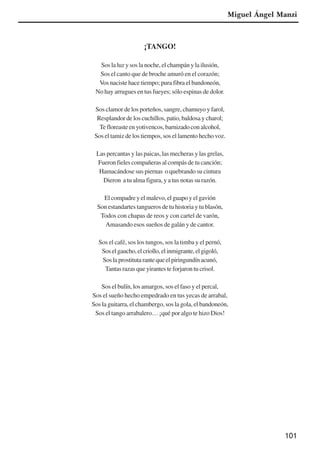101
¡TANGO!
Sos la luz y sos la noche, el champán y la ilusión,
Sos el canto que de broche amuró en el corazón;
Vos naciste hace tiempo; pura fibra el bandoneón,
No hay arrugues en tus fueyes; sólo espinas de dolor.
Sos clamor de los porteños, sangre, chamuyo y farol,
Resplandor de los cuchillos, patio, baldosa y charol;
Te floreaste en yotivencos, barnizado con alcohol,
Sos el tamiz de los tiempos, sos el lamento hecho voz.
Las percantas y las paicas, las mecheras y las grelas,
Fueron fieles compañeras al compás de tu canción;
Hamacándose sus piernas o quebrando su cintura
Dieron a tu alma figura, y a tus notas su razón.
El compadre y el malevo, el guapo y el gavión
Son estandartes tangueros de tu historia y tu blasón,
Todos con chapas de reos y con cartel de varón,
Amasando esos sueños de galán y de cantor.
Sos el café, sos los tungos, sos la timba y el pernó,
Soselgaucho,elcriollo,elinmigrante,elgigoló,
Soslaprostitutarantequeelpiringundínacunó,
Tantas razas que yirantes te forjaron tu crisol.
Sos el bulín, los amargos, sos el faso y el percal,
Sos el sueño hecho empedrado en tus yecas de arrabal,
Sos la guitarra, el chambergo, sos la gola, el bandoneón,
Sos el tango arrabalero… ¡qué por algo te hizo Dios!
Miguel Ángel Manzi
x jornada - anais_21x297_136p.pmd 10/9/2009, 14:09101
 