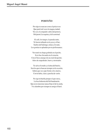 102
PORTEÑO
Por algo te marcan como el prócer reo
Que parió mil veces la magna ciudad;
Vos sos el compadre sabio del potrero,
Del pernó, la esquina y de la amistad.
El café, los tungos, la parada rante,
Te fueron tallando en la yeca y el bar;
Sueñosdelbailongo,minasylevante,
Los gomías te aplauden por tu performance.
Vos tenés tu chapa grabada en el pecho,
Se te fue clavando en el corazón,
Con el beso amargo de un cruel despecho;
Años de empedrado, barro y mostrador.
Te salva el estaño y el alma del barrio,
Son los que te bancan siempre en la ocasión;
Saben que sos capo frente a los otarios,
Con tu labia, clase y percha de varón.
No sigo tu huella porque sé que surca,
Lalocabohemiadelfielbandoneón;
Que no te traicione nunca flojo el de la zurda,
Y te alumbre por siempre tu amigo el farol.
Miguel Ángel Manzi
x jornada - anais_21x297_136p.pmd 10/9/2009, 14:09102
 