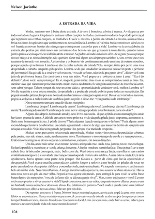 104
Nelson Jacintho
A ESTRADA DA VIDA
Venha, sentemo-nos à beira desta estrada. A árvore é frondosa, a brisa é mansa. A vida passa por
todos os lados e lugares. Os pássaros entoam velhas canções herdadas, como os trovadores do período provençal
que repetiam suas velhas canções, às multidões. O sol é o mesmo, a poeira da estrada é a mesma, assim como a
brisa e o canto dos pássaros que conhecemos na nossa infância. Lembra-se?Abrisa bulia com nossos cabelos e o
sol franzia as nossas frontes de crianças que começavam a acordar para a vida! Lembra-se da cerca à beira da
estrada, das pedras que atirávamos nas corruíras e dos bem-te-vis que gritavam à nossa frente, quando íamos
juntos para a escola que ficava à beira desta estrada?As pedras atiradas não iam além de alguns passos porque
nossos braços e as nossas intenções não queriam fazer mal algum aos alegres passarinhos e, sim, ver os seus voos
rasantes de mourão em mourão.As corruíras e os bem-te-vis continuam cantando em cima de outros mourões,
porque aqueles já se foram. Lembra-se da cruzinha na beira da estrada? Ela, sempre, tinha por perto uma rosa
despetalada e coberta, em parte, pela poeira. Lembra-se de que um dia havia uma rosa nova com porte e perfume
de juventude? Eu quis dá-la a você e você recusou, “rosa de defunto, não se dá pra gente viva!”, disse você com
jeito de professora brava. Eu corei com a rosa nas mãos. Você pegou-a e colocou-a junto à cruz! “Ela é do
defunto”, disse você, sem pestanejar. Eu vi, naquele gesto nobre, duas rosas se completando e amei as duas. Eu,
meninovivo,que raramentepenseinamorte,muitomenosnodefunto,fizumgestoautomáticodereverênciaàcruz,
sem saber por que. Talvez porque ela houvesse me dado a oportunidade de conhecer você, melhor. Lembra-se?
No dia seguinte a rosa estava murcha, despetalada e a poeira da estrada cobria quase todas as suas pétalas. Eu
pegueiumadaspétalas,limpei-anabordademinhacamisae entreguei-aparavocê.Dessavezvocênãoarecusou,
pegou-a, colocou-a no bolsinho de sua blusa junto ao peito e disse-me: “vou guardá-la de lembrança!”
Nesse momento cresceu uma dúvida no meu peito:
Lembrança de que? Lembrança de quem? Lembrança da rosa? Lembrança da cruz? Lembrança da
morte? Lembrança do morto? Lembrança de uma nova vida que poderia estar brotando para nós dois?
Alguns dias depois, folheando um dos seus livros na escola, vi que a pétala estava numa página onde
havia um poema de amor.Adúvida cresceu no meu peito e a visão daquela pétala junto ao poema, aumentou-a.
Seria uma homenagem à cruz, à pétala da rosa? Teria alguma ligação antiga com o defunto? Teria algum amor
escondido que tentava desabrochar, ou estaria aguardando o início de algo que nasceria dentro do seu peito em
relação a nós dois? Não tive coragem de perguntar-lhe porque tive medo da resposta.
Muitas vezes passamos pela estrada empoeirada. Muitas vezes vimos rosas despetaladas cobertas
pela poeira, mas não vimos, mais, nenhuma rosa nova. Terminamos o nosso tempo de escola e o tempo passou...
O destino encarregou-se de nos separar e caminhamos, cada um, em novas direções.
Um dia, anos mais tarde, esse mesmo destino, a força da cruz, ou da rosa, juntou-nos no mesmo lugar.
Eu havia perdido a maneira e a voz da criança inocente.Abarba medrara na minha face. Uma goma fixava meu
cabelo liso. A brisa não conseguia, mais, bulir com ele. Você estava uma moça linda, seu olhar e seu sorriso
continham a meiguice e a suavidade da criança com o toque da malícia dos adultos.Acruz estava caída. O pé dela
apodrecera, havia apenas uma parte dela porque lhe faltava a parte de cima que havia apodrecido e
desaparecido.Você usava uma fita amarrada aos cabelos longos e sedosos e um broche de pétalas de rosas no
peito prendendo as duas partes da blusa pouco decotada, meio entreaberta. Vi, naquele momento, o jardim mais
belo de minha vida. Nos entreolhamos.Aantiga inocência desaparecera, mas o amor acabara de nascer. Havia
uma rosa nova aos pés da cruz velha. Peguei a rosa, agora sem medo, para entregá-la para você.Avelha frase
bateu dentro do meu peito: “rosa de defunto não se dá para gente viva!”. Mas, como estávamos vivos! E como
estávamos prestes a viver uma nova vida! Fiquei com a rosa presa nas mãos, enquanto nossos olhares penetravam
no fundo de nossos corações e de nossas almas. Eu, estático sem palavras!Você muda e queda como uma estátua!
Somente nossos olhos e nossas almas falavam por nós dois.
De repente, um passo à frente. Nossos braços se entrelaçaram, a rosa caiu ao pé da cruz e os nossos
lábios se encontraram. Nunca mais nos separamos.Acruz e as rosas da estrada acabaram por desaparecer com o
tempo.O mato cresceu, árvores frondosas cresceram no local. Uma cresceu mais, onde havia a cruz, talvez para
marcar a ressurreição da vida e do nascimento do amor!
x jornada - anais_21x297_136p.pmd 10/9/2009, 14:09104
 