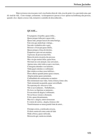 105
Hoje eu trouxe esta rosa para você, rosa bonita cheia de vida, rosa de gente viva, que muito ama, que
dá sinal de vida... Com o tempo, certamente, vai desaparecer e passar a viver apenas na lembrança das pessoas,
quando ela e depois a nossa vida, tomarem o caminho do desconhecido...
QUASE...
Foi pequeno, foi pobre, quase órfão...
Quase porque tinha pai e quase mãe...
Quase mãe, porque nasceu de outra barriga,
Fato este que ainda hoje o intriga...
Sua mãe verdadeira não o quis,
Deixou-o.Oseupaiquaseinfeliz,
Quase porque a força do destino,
Empurrouopaicomseumenino,
À procura de pessoa mais feliz.
Bateu de porta em porta das pessoas
Mas viu que muitas delas, quase boas,
Ouviram-no com atenção, mas sem amor...
Apenas uma, entre todas as que o ouviram,
Conseguiuentender oseulamento...
Tinhaigualodestinoeosofrimento
Que rondava as duas casas infelizes...
Dores alheias quando juntas quase somem,
Alegriasjuntasquaseaumentam,
Confundindodossentimentosasmatizes
Elesmisturaramsuasvidas.Amor,tristeza, fome e dor,
Tudo misturado na guarida, quase sem telhado.
Na esperança de uma nova vida.
Não se acovardaram... Trabalharam...
Os risos e as lágrimas se juntaram...
Foiummistodealegriaesofrimento.
Novas bocas vieram e choraram,
E eles, quase desanimaram,
Mas riso e alegria, outros trouxeram
E o misto de sorriso, alegria, tristeza e dor
Transformaram-senumagrandefontedeamor...
O tempo correu, a molecada cresceu,
O choro sumiu tal como conto de fada
Onde a bruxa, quase sufocada,
Deixoudeagir,sumiunaestrada.
Nelson Jacintho
x jornada - anais_21x297_136p.pmd 10/9/2009, 14:09105
 