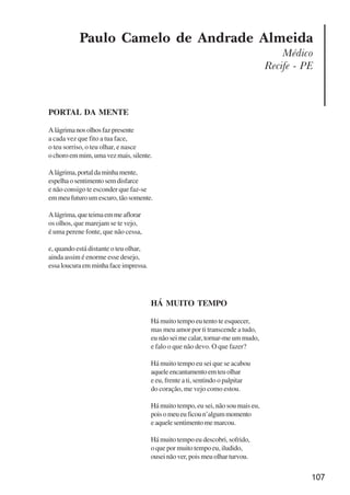 107
Paulo Camelo de Andrade Almeida
Médico
Recife - PE
PORTAL DA MENTE
Alágrimanosolhosfazpresente
a cada vez que fito a tua face,
o teu sorriso, o teu olhar, e nasce
ochoroemmim,umavezmais,silente.
Alágrima,portaldaminhamente,
espelhaosentimentosemdisfarce
e não consigo te esconder que faz-se
em meu futuro um escuro, tão somente.
Alágrima,queteimaemmeaflorar
os olhos, que marejam se te vejo,
é uma perene fonte, que não cessa,
e, quando está distante o teu olhar,
ainda assim é enorme esse desejo,
essaloucuraemminhafaceimpressa.
HÁ MUITO TEMPO
Há muito tempo eu tento te esquecer,
mas meu amor por ti transcende a tudo,
eu não sei me calar, tornar-me um mudo,
e falo o que não devo. O que fazer?
Há muito tempo eu sei que se acabou
aqueleencantamentoemteuolhar
e eu, frente a ti, sentindo o palpitar
do coração, me vejo como estou.
Há muito tempo, eu sei, não sou mais eu,
poisomeueuficoun’algummomento
eaquelesentimentomemarcou.
Há muito tempo eu descobri, sofrido,
o que por muito tempo eu, iludido,
ousei não ver, pois meu olhar turvou.
x jornada - anais_21x297_136p.pmd 10/9/2009, 14:09107
 
