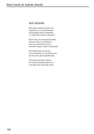 108
AVE CELESTE
Suave brisa, entraste em meu viver
voando leve, no teu modo brando,
embelapluma,fosteteaninhando
e o corpo todo encheu-se de prazer.
Suave musa, eu vou seguir te amando,
eu quase ocaso e tu, amanhecer,
pois o teu sopro me faz reviver
sustendo o tempo e, firme, te esperando.
O teu olhar sorriso me fascina
e eu me enterneço ao som da doce voz
que me cativa, que me prende tanto.
Ave celeste, aura de luz, divina,
eu viro jovem quando estamos sós
e me apresentas o teu corpo santo.
Paulo Camelo de Andrade Almeida
x jornada - anais_21x297_136p.pmd 10/9/2009, 14:09108
 