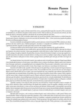 109
Renato Passos
Médico
Belo Horizonte - MG
O FOGUETE
Oquerelatoaqui,seguiuodestinonaturaldascoisas,começandopelamagiadosencontros.Elesocorreram
em abundancia, em número de quatro e todos numa só noite. Tudo aconteceu, por causa de um comício, de uma
banda de música, uma prata sumida e a desilusão de um menino pobre de sete anos.
Foi lá pelos anos 1945, na minha cidade natal, de ruas de terra batida, onde dominava a ordem beata dos
franciscanos maiores, habitantes severos do convento do Santuário. Mas... o fato ocorreu na esquina da padaria
Rosicler,doinfluentepadeiroGuaraci.
Lá estava instalado um palanque de madeira, pronto para um comício do partido PSD, contrario aos ideais
políticos do meu saudoso pai, o Rafael português, mecânico e compadre do candidato à prefeito. Coisas do
capricho do destino, fugindo às explicações ditas racionais dos simples mortais.
O clima na cidade era de euforia do pós-guerra, marcado pela esperança do mundo melhorar.
À tarde, fui procurado por um vizinho nosso, que me ofereceu uma prata de 400 réis, para que eu soltasse
uns foguetes no comício da noite. Lógico que perguntei a razão dele não os soltar. Explicou-me que não poderia
fazê-lo, porque iria aplicar injeções de penicilina, em uma cliente da farmácia (cumpre-se notar que aquele era o
remédio miraculoso da moda, no mundo inteiro).Acobiça mexeu alto na vaidade e topei soltar os foguetes, desde
que ele não contasse nada para os meus irmãos, porque éramos proibidos pelo meu pai, de lidar com fogos de
artifício.
Aochegardanoite,fuiaolocaldocomício,masaindaeracedoeelenãohaviacomeçado.Fiqueimaravilhado
com a banda que já animava a festa e para o meu deleite, tocava a músicaAsa Branca. Quem cantava era o famoso
Luiz Gonzaga, sanfoneiro, acompanhado pelo seu compadre Chico Paca tocando o zabumba e outro músico, que
tocava o triângulo, do qual nunca soube o nome. Suas roupas, suas músicas e suas danças me eletrizavam.
Eu estava ali embevecido, quando o boticário puxou-me pelo braço e me levou para um lugar um pouco
afastado do povo, que já se aglomerava para evento. Na escuridão da noite, ele me deu um saco de estopa e
depois sumiu. Dentro dele havia os rojões, que eram foguetões de vara comprida e que subiam espocando lá no
céu,produzindoumestrondobonito.Eujátinhavistoessesfogosdeartifícioseremsoltosequemofazia,espetava
o pé da vara no chão e chegava um tição no pavio. Peguei o primeiro foguete e notei que a sua vara era bem curta,
nãomaisquetrêspalmos,masjustifiqueiparamimmesmo,quedeveriasercoisadamodernidade.Eunãotinhaum
tição, mas no saco de estopa havia uma caixa de fósforos. Cumpri então o mandado, porque a cobiçada e sonhada
prata, já pesava no bolso da minha calça reles, de morim barato e suspensório de tiras de pano.
Agachei, espetei a vara curta no chão, pisei na caixa de fósforos, risquei um palito e ateei o estopim. O
bicho chiou, alumiou o chão e saiu feito louco me dando uma cambota. Logo em seguida, o danado, ao em vez de
subir, correu para cima do povo, como se fosse um busca-pé infernal, chamuscando e perseguindo o pessoal da
platéia.Anteaoinusitado,todosfizeramumalvoroçohorrível,quenemoestourodeumaboiada,gritando,atropelando
unsaosoutros,caindoeselevantandoligeiro.Aspessoasvieramemminhadireçãoeassustado,largueiosacocom
os foguetes e dei no pé.
Quando tudo sossegou, e até os músicos tinham fugido, meti a mão no bolso e cadê a prata? Nada, nem
sinal da bendita. Voltei ao lugar do acontecido, despistei, corri os olhos pelo chão e lá não estava nem o saco dos
foguetes e nem a minha moeda. No palanque só havia o candidato, xingando e gritando que iria por a polícia no
encalço do malandro que acabara com o seu comício.Tremi nas pernas e de tanto medo, tive na hora, uma crise de
asma.TireiabombinhadeIsupreldobolso,usei-aelogoapósfiqueialiviado.Volteiaprocuraravaliosaprata,meu
x jornada - anais_21x297_136p.pmd 10/9/2009, 14:09109
 