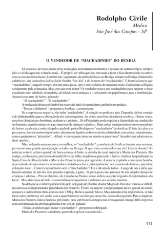 111
Rodolpho Civile
Médico
São José dos Campos - SP
O VENDEDOR DE “MACHADINHO” DO BEXIGA
Lá estou eu, de novo, numa crise nostálgica, recordando momentos e pessoas de outros tempos, tempos
idos e vividos que não voltarão mais... É próprio de velho que não tem nada a fazer e fica aborrecendo os outros
comassuasreminiscências.Lembrei-me,vagamente,daminhainfância,noBexiga,semprenoBexiga,obairrodos
calabreses, das cabrochas da Escola de Samba “Vai-Vai” e do homem do “machadinho”. É bom esclarecer que
“machadinho”, naquele tempo, era um puxa-puxa, tipo e consistência de rapadura mole. Guloseima cobiçada
avidamente pela criançada. Mas, por que este nome? O vendedor usava um machadinho para separar o doce
espalhado num tabuleiro de madeira, dividindo-o em pedaços e o colocando em papel branco para a distribuição.
Aparecia nas ruas do bairro, gritando:
-“Omachadinho!”. “Omachadinho!”.
A molecada deixava o futebol na rua e saía atrás do anunciante, pedindo um pedaço.
-Trouxe o dinheiro? – perguntavaAmílcar, o comerciante.
Searespostaeranegativa,nãotinha“machadinho”.Asoluçãoerapediraospais.Dependiadaboavontade
e do dinheiro deles para a obtenção de tão valioso quitute. Às vezes, uma boa choradeira resolvia... Outras vezes,
uma boa chinelada no bumbum, acalmava o pedinte... Só a Psiquiatria pode explicar a disparidade na conduta do
serhumano,quandoentramemjogointeressesdecriançaseadultos...Duascoisasmexiammuitocomosmoradores
do bairro: a cabrada, conduzida pelo cajado do pastor Rodrigo e o “machadinho” deAmílcar. O leite de cabra e o
puxa-puxa,doiselementosimportantes,diretamenteligadosaobem-estardacoletividade,semcontar,naturalmente,
com o queijeiro e o “pizzaiolo”...Afinal: vivia-se para comer ou comia-se para viver?Acredito que adotavam as
duas opções...
Mas, voltando ao puxa-puxa, ou melhor, ao “machadinho”, a ausência deAmílcar durante uma semana,
provocou uma grande preocupação a todos no Bexiga. O que teria acontecido com ele? Estaria doente? As
notícias correm céleres quando de boca-a-boca. Afonte: a vizinha do casal Amílcar e Maria dos Prazeres. Do
cortiço, na Saracura, próximo àAvenida Nove de Julho, irradiou-se para todo o bairro.Amílcar hospitalizado na
Santa Casa de Misericórdia e Maria dos Prazeres presa por agressão. A notícia explodiu como uma bomba,
repercutindo de uma maneira avassaladora em todos os lares, principalmente, aos usuários do famoso, querido e
cobiçado doce... Como ficaria o bairro sem o “machadinho”? Foi a dúvida de todos... Longe de nós a idéia que
fossem adeptos de um dos sete pecados capitais, a gula... O puxa-puxa não passava de um simples desejo de
crianças e adultos... Provavelmente, ele é usado no Paraíso como delícia aos privilegiados freqüentadores do
local... Mas, deixemos de lado os comentários e conjunturas e voltemos aos acontecimentos...
Na delegacia, o interrogatório feito pelo delegado de plantão, doutor Magro do Ouvidor, tornou-se difícil,
misterioso e comprometedor para Maria dos Prazeres. É bom esclarecer: o representante da lei, apesar do nome,
ocupava a cadeira bem cheia com os seus 130 kg. Bufava quando falava. Mas, isto não teria importância, se não
fosse outro problema: era surdo, usava aparelhinho no ouvido que, neste dia, estava desregulado. Para completar,
Maria dos Prazeres, falava fanhosa, pelo nariz, pois sofrera uma cirurgia mal-feita quando criança: lábio leporino
com deformidade na abóbada palatina e no véu do paladar.
- Então, a senhora quis matar o seu marido? – perguntou o delegado.
Maria dos Prazeres, sorridente, querendo explicar o acontecido...
x jornada - anais_21x297_136p.pmd 10/9/2009, 14:09111
 