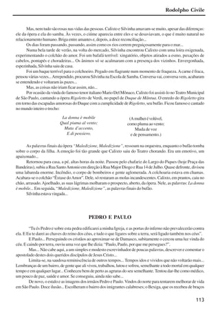 113
Mas, nem tudo são rosas nas vidas das pessoas. Calixto e Silvinha amavam-se muito, apesar das diferenças:
ele da ópera e ela do samba. Às vezes, o ciúme aparecia entre eles e se desaviavam, o que é muito natural no
relacionamento humano. Briga entre amantes e, depois, a doce reconciliação...
Os dias foram passando, passando, assim como os rios correm preguiçosamente para o mar...
Numa bela tarde de verão, na volta do mercado, Silvinha encontrou Calixto com uma loira oxigenada,
experimentando o colchão do amor. Foi um bafafá terrível: xingatório, objetos atirados a esmo, puxações de
cabelos, pontapés e choradeiras... Os ânimos só se acalmaram com a presença dos vizinhos. Envergonhada,
espezinhada,Silvinhasaiudecasa.
Foi um baque terrível para o colchoeiro. Pegado em flagrante num momento de fraqueza.Acarne é fraca,
pensouváriasvezes...Arrependido,procurouSilvinhanaEscoladeSamba.Conversavai,conversavem,acabaram
se entendendo e voltaram às pazes...
Mas, as coisas não iriam ficar assim, não...
PorocasiãodavindadofamosotenoritalianoMarioDelMônaco,Calixtofoiassisti-lonoTeatroMunicipal
de São Paulo, cantando a ópera Rigoletto de Verdi, no papel de Duque de Mântua. O enredo do Rigoletto gira
em torno das escapadas amorosas do Duque com a cumplicidade de Rigoletto, seu bufão. Ficou famoso e cantado
nomundointeirootrecho:
As palavras finais da ópera “Maledizione, Maledizione”, ressoam na orquestra, enquanto o bufão tomba
sobre o corpo da filha. A emoção foi tão grande que Calixto saiu do Teatro chorando. Era um emotivo, um
apaixonado...
Retornou para casa, a pé, altas horas da noite. Passou pelo chafariz do Largo do Piques (hoje Praça das
Bandeiras), subiu a Rua SantoAntonio em direção à Rua Major Diogo e Rua 14 de Julho. Quase defronte, divisou
uma labareda enorme. Incêndio, o corpo de bombeiros e gente aglomerada. A colchoaria estava em chamas.
Acabara-se o colchão “Êxtase doAmor”. Dele, só restaram as molas incandescentes. Calixto, em prantos, caiu no
chão, arrasado.Ajoelhado, as suas lágrimas molharam o prospecto, aberto, da ópera. Nele, as palavras: La donna
è mobile... Em seguida, “Maledizione, Maledizione”, as palavras finais do bufão.
Silvinhaestavavingada...
PEDRO E PAULO
“Tu és Pedro e sobre esta pedra edificarei a minha Igreja, e as portas do inferno não prevalecerão contra
ela. E Eu te darei as chaves do reino dos céus, e tudo o que ligares sobre a terra, será ligado também nos céus”.
E Paulo... Perseguindo os cristãos ao aproximar-se de Damasco, subitamente o cercou uma luz vinda do
céu. E caindo por terra, ouviu uma voz que lhe dizia: “Paulo, Paulo, por que me persegues?”.
Mas... Não cabe aqui, a um simples e modesto escrevinhador de poucas palavras, descrever e comentar o
apostolado destes dois queridos discípulos de Jesus Cristo...
Limita-se, na saudosa reminiscência de outros tempos... Tempos idos e vividos que não voltarão mais...
Lembranças de um bairro, de gente que ali viveu, trabalhou, lutou e sofreu, semelhante a todo mortal em qualquer
tempo e em qualquer lugar... Conheceu bem de perto as agruras do seu semelhante.Tentou dar-lhe como médico,
um pouco de paz, saúde e amor. Se conseguiu, ainda não sabe...
De novo, o estalo e as imagens dos irmãos Pedro e Paulo.Vindos do norte para tentarem melhorar de vida
em São Paulo. Doce ilusão... Escolheram o bairro dos imigrantes calabreses; o Bexiga, que os recebeu de braços
La donna è mobile
Qual piuma al vento;
Muta d’accento,
E di pensiero.
(Amulherévolúvel,
como pluma ao vento;
Muda de voz
e de pensamento.)
Rodolpho Civile
x jornada - anais_21x297_136p.pmd 10/9/2009, 14:09113
 