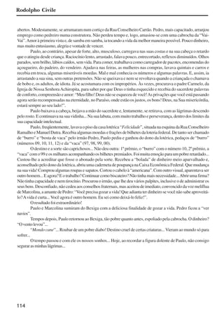 114
abertos. Modestamente, se arrumaram num cortiço da Rua Conselheiro Carrão. Pedro, mais capacitado, arranjou
emprego como pedreiro numa construtora. Não perdeu tempo e, logo, amasiou-se com uma cabrocha da “Vai-
Vai”.Amor à primeira vista e, de samba em samba, ia tocando a vida da melhor maneira possível. Pouco dinheiro,
masmuitoentusiasmo,alegriaevontadedevencer.
Paulo, ao contrário, apesar de forte, alto, musculoso, carregava nas suas costas e na sua cabeça o retardo
que o atingiu desde criança. Raciocínio lento, arrastado, falava pouco, entrecortado, reflexos diminuídos. Olhos
parados, sem brilho, lábios caídos, sem vida. Para comer, trabalhava como carregador de pacotes, encomendas do
açougueiro, do padeiro, do vendeiro. Ajudava nas feiras, as mulheres nas compras, lavava quintais e carros e
recebia em troca, algumas miseráveis moedas. Mal e mal conhecia os números e algumas palavras. E, assim, ia
arrastando a sua sina, sem outras pretensões. Não se queixava e nem se revoltava quando a criançada o chamava
de bobo e, os adultos, de idiota. Já se acostumara com os impropérios. Às vezes, procurava o padre Carmelo, da
Igreja de Nossa SenhoraAchiropita, para saber por que Deus o tinha esquecido e recebia do sacerdote palavras
deconforto,compreensãoeamor:“Meufilho!Deusnãoseesqueceudevocê!Asprivaçõesquevocêestápassando
agora serão recompensadas na eternidade, no Paraíso, onde estão os justos, os bons! Deus, na Sua misericórdia,
estará sempre ao seu lado!”.
Paulo baixava a cabeça, beijava a mão do sacerdote e, lentamente, se retirava, com as lágrimas descendo
pelo rosto. E continuava na sua vidinha... Na sua labuta, com muito trabalho e perseverança, dentro dos limites da
suacapacidadeintelectual.
Paulo,freqüentemente,lavavaopisodacasalotérica“Felicidade”,situadanaesquinadaRuaConselheiro
Ramalho e Manuel Dutra. Recebia algumas moedas e frações de bilhetes da loteria federal. De tanto ser chamado
de “burro” e “bosta de vaca” pelo irmão Pedro, Paulo pediu e ganhou do dono da lotérica, pedaços de “burro”
(números 09, 10, 11, 12) e da “vaca” (97, 98, 99, 00).
O destino e a sorte são caprichosos... Não deu outra: 1º prêmio, o “burro” com o número 10, 2º prêmio, a
“vaca”como99eosmilharesacompanhandoosbilhetespremiados.Foimuitaemoçãoparaumpobreretardado...
Custou-lhe a acreditar que fosse o abonado pela sorte. Recebeu a “bolada” de dinheiro meio aparvalhado e,
aconselhado pelo dono da lotérica, abriu uma caderneta de poupança na Caixa Econômica Federal. Que mudança
nasuavida!Comproualgumasroupasesapatos.Cortouocabeloà“americana”.Comoutrovisual,aparentavaser
outrohomem...Eagora?Eotrabalho?Continuarcomobiscateiro?Nãotinhamaisnecessidade...Abrirumafirma?
Não tinha capacidade e nem tirocínio. Procurou o irmão, que lhe deu vários palpites, inclusive o de administrar os
seus bens. Desconfiado, não cedeu aos conselhos fraternais, mas aceitou de imediato, convencido da voz melíflua
deMarcolina,aamantedePedro:“Vocêprecisagozaravida!Queadiantaterdinheirosevocênãosabeaproveitá-
lo?Avida é curta... Você agora é outro homem. Eu sei como deixá-lo feliz!”.
Oresultadofoiextraordinário!
Paulo e Marcolina sumiram do Bexiga com a deliciosa finalidade de gozar a vida. Pedro ficou a “ver
navios”.
Tempos depois, Paulo retornou ao Bexiga, tão pobre quanto antes, espoliado pela cabrocha. O dinheiro?
“Oventolevou”...
“Mondo cane”... Roubar de um pobre diabo! Destino cruel de certas criaturas...Vieram ao mundo só para
sofrer...
O tempo passou e com ele os nossos sonhos... Hoje, ao recordar a figura dolente de Paulo, não consigo
segurarasminhaslágrimas...
Rodolpho Civile
x jornada - anais_21x297_136p.pmd 10/9/2009, 14:09114
 