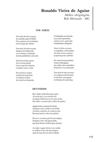 115
Ronaldo Vieira de Aguiar
Médico alergologista
Belo Horizonte - MG
DEVANEIOS
Das vindas e idas fluem tais ações.
A cor do mel, a cor azul do céu
navegam, bailam no ar, aos sons ao léu.
Nas mãos, os ramos gris, reféns de opções,
afagammitos,tramamtaislições.
Atingem o alvo, tomba o ser, troféu.
Assume a marcha, cai, e passa a réu.
Desonra marcas, tolos ais, pulsões.
De novo, os ramos gris de tons antigos
fustigamoimo,sinaquasefinda,
que quer domar, tombar algoz, perigos.
As ondas vagam, ferem o ar, e ainda
os sonhos vivem, são até castigos;
além do mar, do céu, da luz infinda.
Vou atrás do meu sossego,
do cantinho aqui de Minas.
Fico a pensar, no aconchego,
nolar,longedasvitrinas.
Vou atrás do meu sossego,
balançarnaminharede,
ver a criança, o chamego
de dois pombinhos com sede.
Terei lá eu tudo a gosto:
livro,revista,jornal.
Lerei o que for, disposto
a mudar a sina e o mal.
Do calor livre estarei,
só pela brisa que bate.
Asnotíciaseulerei
do correto ao disparate.
Caminhadasnaalameda,
eu as darei aprumado,
a pisar a erva, qual seda,
Caminhando,desligado.
Verei os lírios, as rosas,
as orquídeas, as bromélias,
em meio a risos e prosas,
na presença das camélias.
Do canto dos passarinhos
estareiembriagado,
dos sabiás, dos canarinhos,
do bem-te-vi ao meu lado.
Vou atrás do meu sossego,
no compasso da bonança,
e sem hora, sem apego,
no balanço da esperança.
VOU ATRÁS
x jornada - anais_21x297_136p.pmd 10/9/2009, 14:09115
 