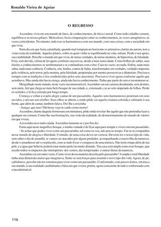 116
O REGRESSO
Ascendino vivia em seu mundo de fatos, de conhecimentos, de ética e moral. Como todo cidadão comum,
equilibrava-se nesses pilares. Meticuloso, fazia comparações entre os conhecimentos, às vezes antagônicos, às
vezes coincidentes. No entanto, tudo isso se harmonizava com seu mundo, com suas coisas, com a sociedade em
quevivia.
Num dia em que fazia caminhada, quando mal rompiam no horizonte os primeiros clarões da aurora, tem a
visão exata da realidade.Aqueles pilares, sobre os quais vinha se equilibrando na vida, ruíram. Perde o seu apoio,
suaestabilidade.Percebeomundoemquevivia,demeiasverdades,demeiasmentiras,dehipocrisia,defalsidade.
Fora, sem dúvida, vítima de lavagens cerebrais sucessivas, desde a mais tenra idade. Como bolhas de sabão, suas
ilusões e conhecimentos se arrebentaram e se confundiam com o éter. Caiu no vazio, no nada. Enfim, nada mais
sabia,nadamaisconhecia.Conhecia,sim,lendas,contosdefadas,transformadosemverdades,verdadesimpostas
pelaviolência,peloterror,pelamentira,pelafalsidade,perpetradaspormentespossessivaseditatoriais.Precisava
romper com as tradições e leis estabelecidas pelos seus ancestrais. Precisava viver agora conforme aquilo que
acreditava. Mas ainda não havia crença, ainda não havia conhecimento.Tinha que partir do zero e reestruturar-se.
Mergulhado neste mundo, neste vazio incomensurável,Ascendino sai em carreira desabalada, sem destino,
sem meta.Até que chega ao mais belo bosque de sua cidade, e, extenuado, cai ao solo atapetado de folhas. Perde
os sentidos, e lá fica estirado por longo tempo.
Começa a voltar a si pelo alegre cantar de um passarinho. Aqueles sons harmoniosos penetram em seus
ouvidos, e ativam seu cérebro. Seus olhos se abrem, e então pôde ver aquela criatura colorida e saltitante à sua
frente,quealémdecantar,tambémfalava.Diz-lheaavezinha
-Amigo, que tens? Há horas vejo-te caído como morto!
Ascendino, diante daquela formosura em miniatura, pôde então revelar-lhe aquilo que não pretendia fazer a
qualquer ser comum. Conta-lhe sua frustrações, sua visão da realidade, do desmoronamento do mundo de valores
emquevivera.
Aavezinhaouvetudocalada.Ascendinolamenta-seeporfimdiz:
Estouaquinestemagníficobosque,eminhavontadeédeficaraquiparasempreevivercomumpassarinho.
- Se achas que podes viver como um passarinho, tal como eu sou, não percas tempo. Far-te-ei companhia
nesse mundo de alegria e liberdade. Contudo, de uma coisa deves ter certeza. Deverás ter o nosso tipo de vida,
sem saber o dia de amanhã, se vamos ser atacados por algum predador, acompanhando a maravilha da natureza,
desde o amanhecer até o crepúsculo, com se tudo fosse o compasso de uma música. Não terás roupa além de tua
pele, e a água que beberás poderá estar muito perto ou muito distante.Tua casa será ampla como esse bosque, que
recebe todos os impactos das intempéries: dos ventos, das tempestades e outras fúrias da natureza.
Ascendinocaiemoutrovazio.Comoviverdessamaneiradescritapelopassarinho?Aamplaetotalliberdade
tinha uma dimensão maior que imaginava. Sente-se sem forças para assumir o novo tipo der vida.Agora, de pé,
cabisbaixo, percebe não ter estrutura para viver como um passarinho. Conformado, com passos lentos, retorna a
seumundo,àsuarealidadecambaleanteefalsaemquevivera,porém,agoraconscientedetudoeconformadocom
oinconformável.
Ronaldo Vieira de Aguiar
x jornada - anais_21x297_136p.pmd 10/9/2009, 14:09116
 