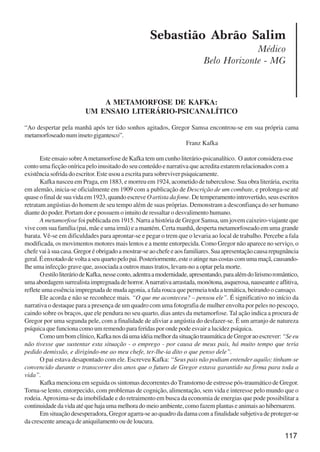 117
Sebastião Abrão Salim
Médico
Belo Horizonte - MG
A METAMORFOSE DE KAFKA:
UM ENSAIO LITERÁRIO-PSICANALÍTICO
“Ao despertar pela manhã após ter tido sonhos agitados, Gregor Samsa encontrou-se em sua própria cama
metamorfoseadonuminsetogigantesco”.
Franz Kafka
Este ensaio sobreAmetamorfose de Kafka tem um cunho literário-psicanalítico. O autor considera esse
conto uma ficção onírica pelo inusitado do seu conteúdo e narrativa que acredita estarem relacionados com a
existência sofrida do escritor. Este usou a escrita para sobreviver psiquicamente.
Kafka nasceu em Praga, em 1883, e morreu em 1924, acometido de tuberculose. Sua obra literária, escrita
em alemão, inicia-se oficialmente em 1909 com a publicação de Descrição de um combate, e prolonga-se até
quase o final de sua vida em 1923, quando escreve O artista da fome. De temperamento introvertido, seus escritos
retratam angústias do homem de seu tempo além de suas próprias. Demonstram a desconfiança do ser humano
diante do poder. Portam dor e possuem o intuito de ressaltar o desvalimento humano.
A metamorfose foi publicada em 1915. Narra a história de Gregor Samsa, um jovem caixeiro-viajante que
vive com sua família (pai, mãe e uma irmã) e a mantém. Certa manhã, desperta metamorfoseado em uma grande
barata. Vê-se em dificuldades para aprontar-se e pegar o trem que o levaria ao local de trabalho. Percebe a fala
modificada, os movimentos motores mais lentos e a mente entorpecida. Como Gregor não aparece no serviço, o
chefevaiàsuacasa.Gregoréobrigadoamostrar-seaochefeeaosfamiliares.Suaapresentaçãocausarepugnância
geral.Éenxotadodevoltaaseuquartopelopai.Posteriormente,esteoatingenascostascomumamaçã,causando-
lhe uma infecção grave que, associada a outros maus tratos, levam-no a optar pela morte.
OestiloliteráriodeKafka,nesseconto,adentraamodernidade,apresentando,paraalémdolirismoromântico,
umaabordagemsurrealistaimpregnadadehorror.Anarrativaarrastada,monótona,asquerosa,nauseanteeaflitiva,
reflete uma essência impregnada de muda agonia, a fala rouca que permeia toda a temática, beirando o cansaço.
Ele acorda e não se reconhece mais. “O que me aconteceu? – pensou ele”. É significativo no início da
narrativa o destaque para a presença de um quadro com uma fotografia de mulher envolta por peles no pescoço,
caindo sobre os braços, que ele pendura no seu quarto, dias antes da metamorfose. Tal ação indica a procura de
Gregor por uma segunda pele, com a finalidade de aliviar a angústia do desfazer-se. É um arranjo de natureza
psíquica que funciona como um remendo para feridas por onde pode esvair a lucidez psíquica.
Comoumbomclínico,KafkanosdáumaidéiamelhordasituaçãotraumáticadeGregoraoescrever:“Seeu
não tivesse que sustentar esta situação - o emprego - por causa de meus pais, há muito tempo que teria
pedido demissão, e dirigindo-me ao meu chefe, ter-lhe-ia dito o que penso dele”.
O pai estava desapontado com ele. Escreveu Kafka: “Seus pais não podiam entender aquilo; tinham-se
convencido durante o transcorrer dos anos que o futuro de Gregor estava garantido na firma para toda a
vida”.
Kafka menciona em seguida os sintomas decorrentes do Transtorno de estresse pós-traumático de Gregor.
Torna-se lento, entorpecido, com problemas de cognição, alimentação, sem vida e interesse pelo mundo que o
rodeia.Aproxima-se da imobilidade e do retraimento em busca da economia de energias que pode possibilitar a
continuidade da vida até que haja uma melhora do meio ambiente, como fazem plantas e animais ao hibernarem.
Em situação desesperadora, Gregor agarra-se ao quadro da dama com a finalidade subjetiva de proteger-se
da crescente ameaça de aniquilamento ou de loucura.
x jornada - anais_21x297_136p.pmd 10/9/2009, 14:09117
 