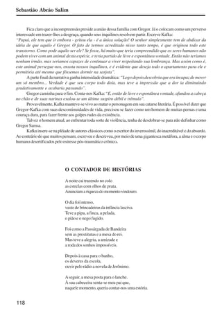 118
Sebastião Abrão Salim
Fica claro que a incompreensão preside a união dessa família com Gregor. Já o colocam como um perverso
interessado em trazer-lhes a desgraça, quando seus inquilinos resolvem partir. Escreve Kafka:
“Papai, ele tem que ir embora - gritou ela - é a única solução! O senhor simplesmente tem de abdicar da
idéia de que aquilo é Gregor. O fato de termos acreditado nisso tanto tempo, é que originou todo este
transtorno. Como pode aquilo ser ele? Se fosse, há muito que teria compreendido que os seres humanos não
podem viver com um animal desta espécie, e teria partido de livre e espontânea vontade. Então não teríamos
nenhum irmão, mas seriamos capazes de continuar a viver respeitando sua lembrança. Mas assim como é,
este animal persegue-nos, enxota nossos inquilinos, e é evidente que deseja todo o apartamento para ele e
permitiria até mesmo que fôssemos dormir na sarjeta”.
A parte final da narrativa ganha intensidade dramática: “Logo depois descobriu que era incapaz de mover
um só membro... Verdade é que seu corpo todo doía, mas teve a impressão que a dor ia diminuindo
gradativamente e acabaria passando”.
Gregor caminha para o fim. Conta-nos Kafka: “E, então de livre e espontânea vontade, afundou a cabeça
no chão e de suas narinas exalou-se um último suspiro débil e trêmulo”.
Provavelmente,Kafkamanteve-sevivoaomataropersonagememsuacatarseliterária.Épossíveldizerque
Gregor-Kafka com suas descontinuidades de vida, precisou se fazer como um homem de muitas pernas e uma
couraça dura, para fazer frente aos golpes rudes da existência.
Talvez o homem atual, ao enfrentar toda sorte de violência, tenha de desdobrar-se para não definhar como
Gregor Samsa.
Kafkainsere-senaplêiadedeautoresclássicoscomooescritordoinverossímil,doinacreditáveledoabsurdo.
Aocontráriodoquemuitospensam,escreveuedescreveu,pormeiodeumagigantescametáfora,aalmaeocorpo
humano desertificados pelo estresse pós-traumático crônico.
O CONTADOR DE HISTÓRIAS
A noite cai trazendo no colo
as estrelas com olhos de prata.
Anunciamariquezadomomentovindouro.
O dia foi intenso,
vastodebrincadeirasdainfâncialasciva.
Teve a pipa, a finca, a pelada,
o pião e o nego fugido.
Foi como a Passárgada de Bandeira
sem as prostitutas e a mesa do rei.
Mas teve a alegria, a amizade e
a roda dos sonhos impossíveis.
Depois à casa para o banho,
os deveres da escola,
ouvir pelo rádio a novela de Jerônimo.
Aseguir, a mesa posta para o lanche.
À sua cabeceira senta-se meu pai que,
naquele momento, queria contar-nos uma estória.
x jornada - anais_21x297_136p.pmd 10/9/2009, 14:09118
 