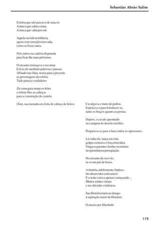 119
Estória que não passava de uma só.
Aúnica que sabia contar.
Aúnicaquevaliapormil.
Aquelaouvidanainfância,
agora com emoção renovada,
como se fosse outra.
Nós outros na cadeira disputada
paraficar-lhemaispróximos.
O encanto remoçava o recontar.
E lá ia ele medindo palavras e pausas.
Afinado nas falas, trazia para o presente
as personagens da estória.
Tudo parecia verdadeiro.
Zir conseguia matar os leões
e retirar-lhes as cabeças
para a construção do castelo.
(Sim, sua moradia era feita de cabeça de leões). Cavalgava o muro de pedras.
Esporava-o para fortalecer-se,
tanto os braços quanto as pernas.
Depois, o cavalo aprontado
no campear do deserto insólito.
Preparava-se para a luta contra os opressores.
Lávinhaele,lançaemriste,
golpes certeiros e força hercúlea.
Vingavaparentesferidosoumortos
naignominiosaperseguição.
No encanto de ouvi-lo,
ia-se um par de horas.
Ahistória,infelizmente,findava-
tão absorvidos estávamos!
E a noite estava apenas começando...
Muitossonhosviriam
e nas décadas vindouras.
Sua História traria no âmago
a aspiração maior do Homem:
O anseio por liberdade.
Sebastião Abrão Salim
x jornada - anais_21x297_136p.pmd 10/9/2009, 14:09119
 