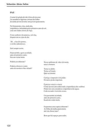 120
PAZ
A noite foi gelada devido à brisa do inverno.
Aoamanhecerlágrimascorriamdasfolhas
deminhaárvorefavorita:umajovemquaresmeira.
No firmamento, a lua, ainda alta,
empalidecia,intimidadapelosprimeirosraiosdosol,
com seus dedos róseos de fogo.
Como senhores da natureza, sol e lua,
disputavam as cotas do dia.
Ah... a lua dos poetas,
o sol dos industriosos.
Será sempre assim.
O passarinho, agora acordado,
antes do primeiro canto,
bicaumvermeinerte.
Poderia ser diferente?
Poderia oferecer o canto
antes de mostrar o bico afiado?
Nesse ambiente de vida e de morte,
nasce o homem.
Torna-se adulto.
Torna-se Estado.
Quer ser imortal.
Carrega o imperativo do poder.
Os meios já não importam.
É preciso vencer e vencer.
Cortar árvores desconhecendo a importância das sombras.
Poluir rios sem considerar a importância das águas.
Cedo ou tarde viverá dos restos.
Um passarinho acordado,
antes do primeiro canto,
bicaráumventreinerte.
Forjaremos uma espécie diferente?
Asfolhasdaminhaquaresmeira
não vão chorar mais?
Bem que há espaços para todos.
Sebastião Abrão Salim
x jornada - anais_21x297_136p.pmd 10/9/2009, 14:09120
 