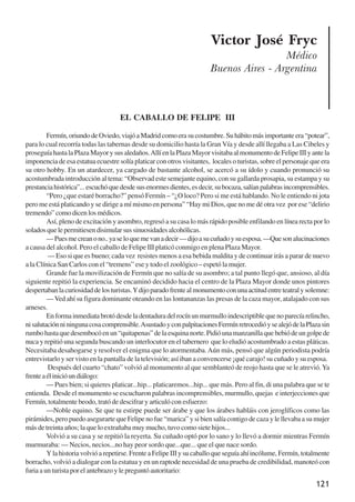 121
Victor José Fryc
Médico
Buenos Aires - Argentina
EL CABALLO DE FELIPE III
Fermín,oriundodeOviedo,viajóaMadridcomoerasucostumbre.Suhábitomásimportanteera“potear”,
para lo cual recorría todas las tabernas desde su domicilio hasta la Gran Vía y desde allí llegaba a Las Cibeles y
proseguíahastalaPlazaMayorysusaledaños.AllíenlaPlazaMayorvisitabaalmonumentodeFelipeIIIyantela
imponencia de esa estatua ecuestre solía platicar con otros visitantes, locales o turistas, sobre el personaje que era
su otro hobby. En un atardecer, ya cargado de bastante alcohol, se acercó a su ídolo y cuando pronunció su
acostumbrada introducción al tema: “Observad este semejante equino, con su gallarda prosapia, su estampa y su
prestanciahistórica”...escuchóquedesdesusenormesdientes,esdecir,subocaza,salíanpalabrasincomprensibles.
“Pero ¿que estaré borracho?” pensó Fermín – “¿O loco? Pero si me está hablando. No le entiendo ni jota
pero me está platicando y se dirige a mí mismo en persona” “Hay mi Dios, que no me dé otra vez por ese “delirio
tremendo” como dicen los médicos.
Así, pleno de excitación y asombro, regresó a su casa lo más rápido posible enfilando en línea recta por lo
soladosquelepermitiesendisimularsussinuosidadesalcohólicas.
—Puesmecreanono..yaseloquemevanadecir—dijoasucuñadoysuesposa.—Quesonalucinaciones
a causa del alcohol. Pero el caballo de Felipe III platicó conmigo en plena Plaza Mayor.
— Eso si que es bueno; cada vez resistes menos a esa bebida maldita y de continuar irás a parar de nuevo
a la Clínica San Carlos con el “tremens” ese y todo el zoológico – espetó la mujer.
Grande fue la movilización de Fermín que no salía de su asombro; a tal punto llegó que, ansioso, al día
siguiente repitió la experiencia. Se encaminó decidido hacia el centro de la Plaza Mayor donde unos pintores
despertabanlacuriosidaddelosturistas.Ydijoparadofrentealmonumentoconunaactitudentreteatralysolemne:
—Ved ahí su figura dominante oteando en las lontananzas las presas de la caza mayor, atalajado con sus
arneses.
Enformainmediatabrotódesdeladentaduradelrocínunmurmulloindescriptiblequenoparecíarelincho,
nisalutaciónniningunacosacomprensible.AsustadoyconpalpitacionesFermínretrocedióysealejódelaPlazasin
rumbohastaquedesembocóenun“quitapenas”delaesquinanorte.Pidióunamanzanillaquebebiódeungolpede
nuca y repitió una segunda buscando un interlocutor en el tabernero que lo eludió acostumbrado a estas pláticas.
Necesitaba desahogarse y resolver el enigma que lo atormentaba.Aún más, pensó que algún periodista podría
entrevistarlo y ser visto en la pantalla de la televisión; así iban a convencerse ¡qué carajo! su cuñado y su esposa.
Después del cuarto “chato” volvió al monumento al que semblanteó de reojo hasta que se le atrevió.Ya
frenteaélinicióundiálogo:
— Pues bien; si quieres platicar...hip... platicaremos...hip... que más. Pero al fin, di una palabra que se te
entienda. Desde el monumento se escucharon palabras incomprensibles, murmullo, quejas e interjecciones que
Fermín, totalmente beodo, trató de descifrar y articuló con esfuerzo:
—Noble equino. Se que tu estirpe puede ser árabe y que los árabes habláis con jeroglíficos como las
pirámides, pero puedo asegurarte que Felipe no fue “marica” y si bien salía contigo de caza y le llevaba a su mujer
más de treinta años; la que lo extrañaba muy mucho, tuvo como siete hijos...
Volvió a su casa y se repitió la reyerta. Su cuñado optó por lo sano y lo llevó a dormir mientras Fermín
murmuraba: — Necios, necios...no hay peor sordo que...que... que el que nace sordo.
Ylahistoriavolvióarepetirse.FrenteaFelipeIIIysucaballoqueseguíaahíincólume,Fermín,totalmente
borracho, volvió a dialogar con la estatua y en un raptode necesidad de una prueba de credibilidad, manoteó con
furiaaunturistaporelantebrazoylepreguntóautoritario:
x jornada - anais_21x297_136p.pmd 10/9/2009, 14:09121
 