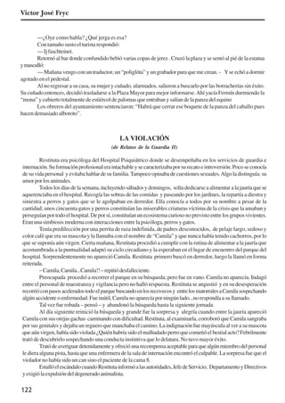122
Victor José Fryc
—¿Oye como habla? ¿Qué jerga es esa?
Con tamaño susto el turista respondió:
—Ijfaschteinet.
Retornó al bar donde confundido bebió varias copas de jerez . Cruzó la plaza y se sentó al pié de la estatua
ymasculló:
— Mañana vengo con un traductor, un “poliglóta” y un grabador para que me crean. - Yse echó a dormir
agotado en el pedestal.
Al no regresar a su casa, su mujer y cuñado, alarmados, salieron a buscarlo por las borracherías sin éxito.
Su cuñado entonces, decidió trasladarse a la Plaza Mayor para mejor informarse.Ahí yacía Fermín durmiendo la
“mona” y cubierto totalmente de estiércol de palomas que entraban y salían de la panza del equino
Los obreros del ayuntamiento sentenciaron: “Habrá que cerrar ese boquete de la panza del caballo pues
hacen demasiado alboroto”.
LA VIOLACIÓN
(de Relatos de la Guardia II)
Restituta era psicóloga del Hospital Psiquiátrico donde se desempeñaba en los servicios de guardia e
internación.Suformaciónprofesionaleraintachableysecaracterizabaporsurecatoeintroversión.Pocoseconocía
de su vida personal y evitaba hablar de su familia.Tampoco opinaba de cuestiones sexuales.Algo la distinguía: su
amorporlosanimales.
Todos los días de la semana, incluyendo sábados y domingos, solía dedicarse a alimentar a la jauría que se
aquerenciaba en el hospital. Recogía las sobras de las comidas y paseando por los jardines, la repartía a diestra y
siniestra a perros y gatos que se le agolpaban en derredor. Ella conocía a todos por su nombre a pesar de la
cantidad; unos cincuenta gatos y perros constituían las miserables criaturas víctima de la crisis que la amaban y
perseguíanportodoelhospital.Deporsí,constituíanunecosistemacuriosonoprevistoentrelosgruposvivientes.
Eran una simbiosis moderna con interacciones entre la psicóloga, perros y gatos.
Tenía predilección por una perrita de raza indefinida, de padres desconocidos, de pelaje largo, sedoso y
color café que era su mascota y la llamaba con el nombre de “Camila” y que nunca había tenido cachorros, por lo
que se suponía aún virgen. Cierta mañana, Restituta procedió a cumplir con la rutina de alimentar a la jauría que
acostumbrada a la puntualidad adaptó su ciclo circadiano y la esperaban en el lugar de encuentro del parque del
hospital. Sorprendentemente no apareció Camila. Restituta primero buscó en derredor, luego la llamó en forma
reiterada.
–Camila,Camila...Camila!!–repitiódesfalleciente.
Preocupada procedió a recorrer el parque en su búsqueda; pero fue en vano. Camila no aparecía. Indagó
entre el personal de maestranza y vigilancia pero no halló respuesta. Restituta se angustió y en su desesperación
recorrióconpasosaceleradostodoelparquebuscandoenlosrecovecosy entrelosmatorralesaCamilasospechando
algún accidente o enfermedad. Fue inútil, Camila no aparecía por ningún lado...no respondía a su llamado.
Tal vez fue robada – pensó – y abandonó la búsqueda hasta la siguiente jornada.
Al día siguiente reinició la búsqueda y grande fue la sorpresa y alegría cuando entre la jauría apareció
Camila con sus orejas gachas caminando con dificultad. Restituta, al examinarla, corroboró que Camila sangraba
por sus genitales y dejaba un reguero que manchaba el camino. La indignación fue mayúscula al ver a su mascota
queaúnvirgen,habíasidoviolada¿Quiénhabríasidoelmalhadadoperroquecometióelbestialacto?Febrilmente
trató de descubrirlo sospechando una conducta instintiva que lo delatara. No tuvo mayor éxito.
Tratódeaveriguardetenidamenteyofrecióunarecompensaaceptableparaquealgúnmiembrodelpersonal
le diera alguna pista, hasta que una enfermera de la sala de internación encontró el culpable. La sorpresa fue que el
violador no había sido un can sino el paciente de la cama 8.
EstallóelescándalocuandoRestitutainformóalasautoridades,JefedeServicio, DepartamentoyDirectivos
yexigiólaexpulsióndeldegeneradoanimalista.
x jornada - anais_21x297_136p.pmd 10/9/2009, 14:09122
 