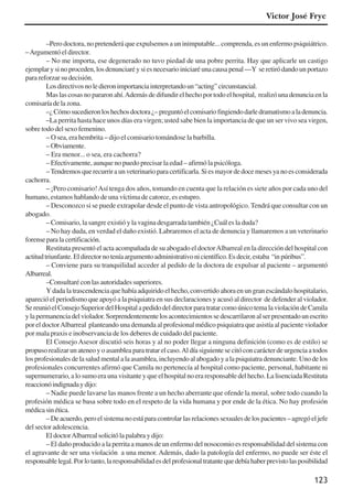 123
–Pero doctora, no pretenderá que expulsemos a un inimputable... comprenda, es un enfermo psiquiátrico.
–Argumentóeldirector.
– No me importa, ese degenerado no tuvo piedad de una pobre perrita. Hay que aplicarle un castigo
ejemplarysinoproceden,losdenunciaréysiesnecesarioiniciaréunacausapenal—Y seretiródandounportazo
para reforzar su decisión.
Losdirectivosnoledieronimportanciainterpretandoun“acting”circunstancial.
Mas las cosas no pararon ahí.Además de difundir el hecho por todo el hospital, realizó una denuncia en la
comisaría de la zona.
–¿Cómosucedieronloshechosdoctora¿–preguntóelcomisariofingiendodarledramatismoaladenuncia.
–La perrita hasta hace unos días era virgen; usted sabe bien la importancia de que un ser vivo sea virgen,
sobre todo del sexo femenino.
– O sea, era hembrita – dijo el comisario tomándose la barbilla.
–Obviamente.
– Era menor... o sea, era cachorra?
– Efectivamente, aunque no puedo precisar la edad – afirmó la psicóloga.
–Tendremosquerecurriraunveterinarioparacertificarla.Siesmayordedocemesesyanoesconsiderada
cachorra.
– ¡Pero comisario!Así tenga dos años, tomando en cuenta que la relación es siete años por cada uno del
humano, estamos hablando de una víctima de catorce, es estupro.
– Desconozco si se puede extrapolar desde el punto de vista antropológico. Tendrá que consultar con un
abogado.
– Comisario, la sangre existió y la vagina desgarrada también ¿Cuál es la duda?
– No hay duda, en verdad el daño existió. Labraremos el acta de denuncia y llamaremos a un veterinario
forenseparalacertificación.
Restituta presentó el acta acompañada de su abogado el doctorAlbarreal en la dirección del hospital con
actitudtriunfante.Eldirectornoteníaargumentoadministrativonicientífico.Esdecir,estaba “inpúribus”.
– Conviene para su tranquilidad acceder al pedido de la doctora de expulsar al paciente – argumentó
Albarreal.
–Consultaré con las autoridades superiores.
Y dada la trascendencia que había adquirido el hecho, convertido ahora en un gran escándalo hospitalario,
apareció el periodismo que apoyó a la psiquiatra en sus declaraciones y acusó al director de defender al violador.
SereunióelConsejoSuperiordelHospitalapedidodeldirectorparatratarcomoúnicotemalaviolacióndeCamila
ylapermanenciadelviolador.Sorprendentementelosacontecimientossedescarrilaronalserpresentadounescrito
por el doctorAlbarreal planteando una demanda al profesional médico psiquiatra que asistía al paciente violador
por mala praxis e inobservancia de los deberes de cuidado del paciente.
El Consejo Asesor discutió seis horas y al no poder llegar a ninguna definición (como es de estilo) se
propusorealizarunateneoyoasambleaparatratarelcaso.Aldíasiguientesecitóconcarácterdeurgenciaatodos
losprofesionalesdelasaludmentalalaasamblea,incluyendoalabogadoyalapsiquiatradenunciante.Unodelos
profesionales concurrentes afirmó que Camila no pertenecía al hospital como paciente, personal, habitante ni
supernumerario, a lo sumo era una visitante y que el hospital no era responsable del hecho. La lisenciada Restituta
reaccionóindignadaydijo:
– Nadie puede lavarse las manos frente a un hecho aberrante que ofende la moral, sobre todo cuando la
profesión médica se basa sobre todo en el respeto de la vida humana y por ende de la ética. No hay profesión
médicasinética.
–Deacuerdo,peroelsistemanoestáparacontrolarlasrelacionessexualesdelospacientes–agregóeljefe
del sector adolescencia.
El doctorAlbarreal solicitó la palabra y dijo:
– El daño producido a la perrita a manos de un enfermo del nosocomio es responsabilidad del sistema con
el agravante de ser una violación a una menor. Además, dado la patología del enfermo, no puede ser éste el
responsablelegal.Porlotanto,laresponsabilidadesdelprofesionaltratantequedebíahaberprevistolasposibilidad
Victor José Fryc
x jornada - anais_21x297_136p.pmd 10/9/2009, 14:09123
 
