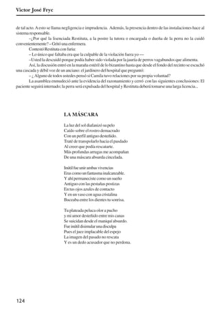 124
de tal acto.Aesto se llama negligencia e imprudencia. Además, la presencia dentro de las instalaciones hace al
sistemaresponsable.
–¿Por qué la lisenciada Restituta, a la postre la tutora o encargada o dueña de la perra no la cuidó
convenientemente?–Gritóunaenfermera.
ContestóRestitutaconfuria:
– Lo único que faltaba era que la culpable de la violación fuera yo —
–Usted la descuidó porque podía haber sido violada por la jauría de perros vagabundos que alimenta.
Así, la discusión entró en la maraña estéril de lo bizantino hasta que desde el fondo del recinto se escuchó
una cascada y débil voz de un anciano: el jardinero del hospital que preguntó:
– ¿Alguno de todos ustedes pensó si Camila tuvo relaciones por su propia voluntad?
La asamblea enmudeció ante la evidencia del razonamiento y cerró con las siguientes conclusiones: El
paciente seguirá internado; la perra será expulsada del hospital y Restituta deberá tomarse una larga licencia...
LA MÁSCARA
Laluzdelsoldiafanizósupelo
Caído sobre el rostro demacrado
Conunperfilantiguodesteñido.
Traté de transpolarlo hacia el pasdado
Al creer que podía rescatarte.
Más profundas arrugas me acompañan
De una máscara absurda cincelada.
Inútilfueunirambasvivencias
Erascomounfantasmainalcanzable.
Yahípermanecistecomounsueño
Antiguoconlaspestañaspostizas
En tus ojos azules de contacto
Yenunvasoconaguacristalina
Buceaba entre los dientes tu sonrisa.
Tu plateada peluca olor a pucho
y mi amor desteñido entre mis canas
Se suicidan desde el maniquí absurdo.
Fueinútildisimularunadisculpa
Pues el juez implacable del espejo
La imagen del pasado no rescata
Y es un dedo acusador que no perdona.
Victor José Fryc
x jornada - anais_21x297_136p.pmd 10/9/2009, 14:09124
 