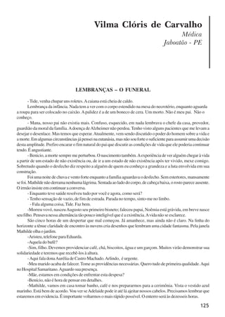 125
LEMBRANÇAS – O FUNERAL
-Tide, venha chupar uns roletes.Acaiana está cheia de caldo.
Lembrança da infância. Nada tem a ver com o corpo estendido na mesa do necrotério, enquanto aguarda
a roupa para ser colocado no caixão.Apalidez é a de um boneco de cera. Um morto. Não é meu pai. Não o
conheço.
- Mana, nosso pai não existia mais. Confuso, esquecido, em nada lembrava o chefe da casa, provedor,
guardião da moral da família.Adoença deAlzheimer não perdoa. Tenho visto alguns pacientes que me levam a
desejar o desenlace. Mas temos que esperar.Atualmente, vem sendo discutido o poder do homem sobre a vida e
amorte.Emalgumascircunstânciasjápenseinaeutanásia,masnãosouforteosuficienteparaassumirumadecisão
desta amplitude. Prefiro encarar o fim natural do pai que discutir as condições de vida que ele poderia continuar
tendo.Éangustiante.
- Benicio, a morte sempre me perturbou. O nascimento também.Aexperiência de ver alguém chegar à vida
a partir de um estado de não existência ou, de ir a um estado de não existência após ter vivido, mexe comigo.
Sobretudo quando o desfecho diz respeito a alguém de quem eu conheço a grandeza e a luta envolvida em sua
construção.
Foiumanoitedechuvaeventoforteenquantoafamíliaaguardavaodesfecho.Semestertores,mansamente
sefoi.Mathildenãoderramanenhumalágrima.Sentadaaoladodocorpo,decabeçabaixa,orostopareceausente.
O irmão insiste em continuar a conversa.
- Enquanto teve saúde resolveu tudo por você e agora, como será?
- Tenho sensação de vazio, de fim de estrada. Parada no tempo, sinto-me no limbo.
- Fala alguma coisa, Tide. Faz bem.
-Morreu vovó, nasceuAugusto seu primeiro bisneto; faleceu papai, Noêmia está grávida, em breve nasce
seu filho. Pensava nessa alternância tão pouco inteligível que é a existência.Avida não se esclarece.
São cinco horas de um despertar que mal começou. Já amanhece, mas ainda não é claro. Na linha do
horizonte a tênue claridade de encontro às nuvens cria desenhos que lembram uma cidade fantasma. Pela janela
Mathildeolhaojardim.
-Aristeu, telefone para Eduarda.
-Aquela do bufê?
-Sim, filho. Devemos providenciar café, chá, biscoitos, água e um garçom. Muitos virão demonstrar sua
solidariedade e teremos que recebê-los à altura.
-Aqui fala donaAurélia de Castro Machado.Arlindo, é urgente.
-Meu marido acaba de falecer.Tome as providências necessárias. Quero tudo de primeira qualidade.Aqui
no Hospital Samaritano.Aguardo sua presença.
-Mãe, estamos em condições de enfrentar esta despesa?
-Benício, não é hora de pensar em detalhes.
-Mathilde, vamos em casa tomar banho, café e nos prepararmos para a cerimônia. Vista o vestido azul
marinho. Está bem de acordo. Vou ver seAdelaide pode ir até lá ajeitar nossos cabelos. Precisamos lembrar que
estaremos em evidencia. É importante voltarmos o mais rápido possível. O enterro será às dezesseis horas.
Vilma Clóris de Carvalho
Médica
Jaboatão - PE
x jornada - anais_21x297_136p.pmd 10/9/2009, 14:09125
 