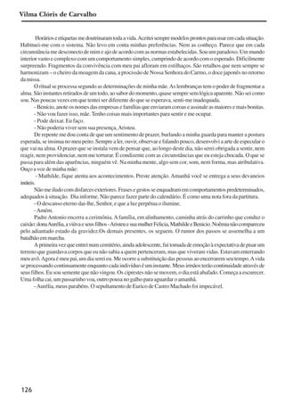 126
Horárioseetiquetasmedoutrinaramtodaavida.Aceiteisempremodelosprontosparausaremcadasituação.
Habituei-me com o sistema. Não levo em conta minhas preferências. Nem as conheço. Parece que em cada
circunstância me desconecto de mim e ajo de acordo com as normas estabelecidas. Sou um paradoxo. Um mundo
interior vasto e complexo com um comportamento simples, cumprindo de acordo com o esperado. Dificilmente
surpreendo. Fragmentos da convivência com meu pai afloram em estilhaços. São retalhos que nem sempre se
harmonizam – o cheiro da moagem da cana, a procissão de Nossa Senhora do Carmo, o doce japonês no retorno
damissa.
O ritual se processa segundo as determinações de minha mãe.As lembranças tem o poder de fragmentar a
alma. São instantes retirados de um todo, ao sabor do momento, quase sempre sem lógica aparente. Não sei como
sou. Nas poucas vezes em que tentei ser diferente do que se esperava, senti-me inadequada.
-Benício,anoteosnomesdasempresasefamíliasqueenviaramcoroaseassinaleasmaioresemaisbonitas.
- Não vou fazer isso, mãe. Tenho coisas mais importantes para sentir e me ocupar.
- Pode deixar. Eu faço.
- Não poderia viver sem sua presença,Aristeu.
De repente me dou conta de que um sentimento de prazer, burlando a minha guarda para manter a postura
esperada, se insinua no meu peito. Sempre a ler, ouvir, observar e falando pouco, desenvolvi a arte de especular o
que vai na alma. O prazer que se instala vem de pensar que, ao longo deste dia, não serei obrigada a sentir, nem
reagir, nem providenciar, nem me torturar. É condizente com as circunstâncias que eu esteja chocada. O que se
passa para além das aparências, ninguém vê. Na minha mente, algo sem cor, som, nem forma, mas atribulativa.
Ouço a voz de minha mãe:
- Mathilde, fique atenta aos acontecimentos. Preste atenção. Amanhã você se entrega a seus devaneios
inúteis.
Nãomeiludocomdisfarcesexteriores.Frasesegestosseenquadramemcomportamentospredeterminados,
adequados à situação. Dia informe. Não parece fazer parte do calendário. É como uma nota fora da partitura.
- O descanso eterno dai-lhe, Senhor, e que a luz perpétua o ilumine.
-Amém.
PadreAntonio encerra a cerimônia.Afamília, em alinhamento, caminha atrás do carrinho que conduz o
caixão:donaAurélia,aviúvaeseusfilhos-AristeuesuamulherFelicia,MathildeeBenicio.Noêmianãocompareceu
pelo adiantado estado da gravidez.Os demais presentes, os seguem. O rumor dos passos se assemelha a um
batalhãoemmarcha.
Aprimeiravezqueentreinumcemitério,aindaadolescente,fuitomadadeemoçãoàexpectativadepisarum
terreno que guardava corpos que eu não sabia a quem pertenceram, mas que viveram vidas. Estavam enterrando
meu avô.Agora é meu pai, um dia serei eu. Me ocorre a substituição das pessoas ao encerrarem seu tempo.Avida
se processando continuamente enquanto cada indivíduo é um instante. Meus irmãos terão continuidade através de
seus filhos. Eu sou semente que não vingou. Os ciprestes não se movem, o dia está abafado. Começa a escurecer.
Uma folha cai, um passarinho voa, outro pousa no galho para aguardar o amanhã.
-Aurélia, meus parabéns. O sepultamento de Eurico de Castro Machado foi impecável.
Vilma Clóris de Carvalho
x jornada - anais_21x297_136p.pmd 10/9/2009, 14:09126
 