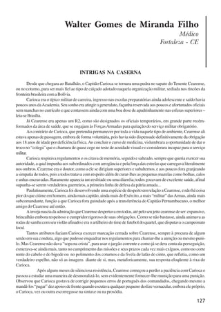 127
Walter Gomes de Miranda Filho
Médico
Fortaleza - CE
INTRIGAS NA CASERNA
Desde que chegara ao Batalhão, o Capitão Carioca se tornara uma pedra no sapato do Tenente Cearense,
ou no coturno, para ser mais fiel ao tipo de calçado adotado naquela organização militar, sediada nos rincões da
fronteirabrasileiracomaBolívia.
Carioca era o típico militar de carreira, ingresso nas escolas preparatórias ainda adolescente e saído havia
poucosanosdaAcademia.Seusonhoeraatingirogeneralato,façanhareservadaaospoucoseafortunadosoficiais
sem manchas no currículo e que contassem ainda com uma boa dose de apadrinhamento nas esferas superiores –
leia-seBrasília.
Já Cearense era apenas um R2, como são designados os oficiais temporários, em grande parte recém-
formados da área de saúde, que se engajam às ForçasArmadas para quitação do serviço militar obrigatório.
Ao contrário de Carioca, que pretendia permanecer por toda a vida naquele tipo de ambiente, Cearense ali
estavaapenasdepassagem,emboradeformavoluntária,poishaviasidodispensadodefinitivamentedaobrigação
aos 18 anos de idade por deficiência física.Ao concluir o curso de medicina, vislumbrara a oportunidade de dar o
troco no “colega” que o chamara de quase cego no teste de acuidade visual e o considerara incapaz para o serviço
militar.
Carioca respirava regulamentos e os citava de memória, seguido e salteado, sempre que queria exercer sua
autoridade, a qual impunha aos subordinados com arrogância e pela força das estrelas que carregava literalmente
nos ombros. Cearense era o doutor, como a ele se dirigiam superiores e subalternos, e aos poucos fora granjeando
a simpatia de todos, pois a todos tratava com respeito além de curar-lhes as pequenas mazelas como bolhas, calos
e unhas encravadas. Raramente aparecia um resfriado ou uma diarréia; todos gozavam de excelente saúde, afinal
supunha-se serem verdadeiros guerreiros, a primeira linha de defesa da pátria amada...
Paulatinamente, Carioca foi desenvolvendo uma espécie de despeito em relação a Cearense, e não há coisa
pior do que ciúme em homem, ainda mais capitão, ainda mais do Exército, a mais “militar” dasArmas, ainda mais
subcomandante, função a que Carioca fora guindado após a transferência do Capitão Pernambucano, o melhor
amigo do Cearense até então.
AinvejanasciadaadmiraçãoqueCearensedespertavaemtodos,atépeloseujeitocearensedeser:expansivo,
brincalhão embora respeitoso e cumpridor rigoroso de suas obrigações. Como se não bastasse, ainda animava as
rodasdesambacomseuviolãoafinadoeeraoartilheirodotimedefuteboldoquartel,quedisputavaocampeonato
local.
Tantos atributos faziam Carioca exercer marcação cerrada sobre Cearense, sempre à procura de algum
senão em sua conduta, algo que pudesse enquadrar nos regulamentos para chamar-lhe a atenção ou mesmo puni-
lo. Mas Cearense não dava “sopa na crista”, para usar o jargão corrente e como já se dera conta da perseguição,
esmerava-se ainda mais, tanto no cumprimento das missões e seus prazos cada vez mais exíguos, como no corte
rente do cabelo e do bigode ou no polimento dos coturnos e da fivela de latão do cinto, que refletia, como um
verdadeiro espelho, não só as imagens diante de si, mas, metaforicamente, sua resposta eloqüente à rixa do
Carioca.
Após alguns meses de silenciosa resistência, Cearense começou a perder a paciência com Carioca e
passou a estudar uma maneira de desmoralizá-lo, sem evidentemente fornecer-lhe munição para uma punição.
Observou que Carioca gostava de corrigir pequenos erros de português dos comandados, chegando mesmo a
mandá-los“pagar”dezapoiosdefrentequandoescutavaqualquerpequenodeslizevernacular,emboraelepróprio,
o Carioca, vez ou outra escorregasse na sintaxe ou na prosódia.
x jornada - anais_21x297_136p.pmd 10/9/2009, 14:09127
 