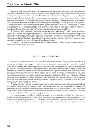 128
Walter Gomes de Miranda Filho
Assim,decidido,Cearenseficoudeprontidãoparaaprimeiraoportunidadeeestanãotardouaseapresentar.
Estavamtodosreunidosnocassino,comosedenominaorefeitórioparaoficiais,enocasopeculiardaquelebatalhão
deselva,tambémparasubtenentesesargentos.Numdadomomento,Cearensesedirigeao Sargento
Gaúcho e pede educadamente que lhe passe a manteiga, pronunciando o termo com o característico sotaque
nordestino, sincopando o “i” e fechando o ditongo decrescente: “mantêga”. Carioca que há muito ansiava por um
vacilo,nãodeixoupormenos.Irrompeuemestrepitosagargalhada,comoquevibrandopelachancederepreender
o Cearense em público: todo cearense é morta-fome, agora está comendo até os “is”; vai pagar dez... Cearense
não se faz de rogado e com a presença de espírito do cabeça-chata rebate de pronto: para o Senhor ver o que é a
convivência;detantolheouvirvomitar“is”em“naiscimento”,acheiquenãoiafazerfalta...
Seguiu-seumsilênciotorturante,emquetodos,surpresoscomarespostacategóricadoCearense,aguardavam
o pior, talvez até uma voz de prisão por parte do Carioca. Este, boquiaberto, não conseguia se recuperar do
inesperado revide e enquanto começava a gaguejar uma tentativa de retaliação foi interrompido pelo Coronel
Mineiro, comandante do batalhão e admirador do Cearense, com quem costumava bater longos papos em inglês,
para não perder a fluência: esquece, Carioca; deixa o Doutor em paz...
E, como no Exército manda quem pode e obedece quem tem juízo, Carioca teve que engolir a desfeita e a
rotina voltou a dar as ordens na caserna.
HOMENS APAIXONADOS
Mulher não entende de paixão. Calma, caríssimo leitor.Antes de reler a oração anterior, tópico frasal do
assunto que se vai aqui comentar, para conferir se leu corretamente ou mesmo para pôr em dúvida a sanidade
mentaldocomentarista,deixe-meesclarecer:comoéquemulhernãoentendedepaixãosesãoelassempreasmais
apaixonadasemaisardorosasdefensorasdoamorincondicionale,apesardofeminismoedaliberaçãosexual,não
abremmãodeumromancenovelesco,seéquenãoestareimisturandogênerosliterários.Mas,meucaroepaciente
leitor, que continua a dar-me o crédito de sua atenção até este ponto, não é a essa paixão que teço loas. Acho
mesmo que nesse caso elas, as mulheres, não as loas, são deveras imbatíveis. Refiro-me à paixão futebolística,
àquela que marca como ferro em brasa, não a pele, mas o coração do torcedor apaixonado. Refiro-me à paixão
que arrasta o torcedor aos estádios e o arrebata pela emoção, seja na vitória, seja na derrota, às vezes mais nesta
que naquela, por incrível que possa parecer.
A paixão clubística pode unir ou afastar casais, mais ou menos apaixonados um pelo outro, na dependência
das “camisas” a que cada um destina sua devoção. Isso quando ambos apreciam o esporte bretão, como se dizia
antigamente. E quando um deles simplesmente não curte, ou ainda pior, abomina a paixão do outro, então o jogo
podeficarduro,umaverdadeiraretranca.Nadaadiantainventartáticasvariantes,esquemasalternativos,amarcação
é cerrada, para não dizer homem a homem, que pegaria mal.
Na hora da saída para o estádio é a preleção de sempre: Beinhê, já vai, tão cedo? Jura que vai mesmo pro
estádio? Não vá beber demais, olha a lei seca, hein.Volte assim que acabar e mil e uma outras recomendações de
última hora, já gritadas da porta de casa.Ao abnegado só restam a desculpa, figurinha carimbada: se me atrasar é
porcausadoengarrafamentoeaveteranamascampeoníssima:nãosepreocupe,amelhorcachaçaéomeutricolor.
x jornada - anais_21x297_136p.pmd 10/9/2009, 14:09128
 