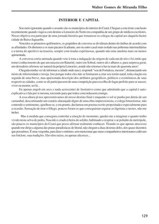 129
INTERIOR E CAPITAL
SoumeioignorantequandooassuntosãoosmunicípiosdointeriordoCeará.Chegueiaestatristeconclusão
recentementequandoviajavacomdestinoaLimoeirodoNorteemcompanhiadeumgrupodemédicosescritores.
Nosso objetivo era participar de uma jornada literária que irmanasse os colegas da capital aos daquela ilustre
cidade do Baixo Jaguaribe.
Vencidososprimeirosquilômetros,osgrupinhosdeconversasedividiramdentrodoônibusdeacordocom
asafinidades.Osdiretoreseosmaispacatosláadiante,umououtrocasalmaisisoladonaspoltronasintermediárias
e a turma do aperitivo na traseira, sempre com tiradas espirituosas, quando não uma anedota mais ou menos
apimentada.
A conversa corria animada quando veio à tona a indagação da origem de cada um de nós e foi então que
tomei conhecimento de que um nascera em Baturité, outro em Sobral, outros ali e alhures e, para surpresa geral,
um derradeiro afirmou ser natural da própria Limoeiro, aonde não retornava havia mais de quarenta anos!
Chegadaminhavezdeinformaracidadeondenasci,respondi“soudeFortaleza,mesmo”,denunciandoum
misto de inferioridade e inveja. Isto porque todos eles não se limitaram a citar seu torrão natal; toda citação era
seguida de uma breve, mas apaixonada descrição dos atributos geográficos, políticos e econômicos de suas
respectivas cidades, como se ali participassem de uma competição para escolha do lugar perfeito para se nascer,
viver ou morrer, sei lá...
Eu apenas engoli em seco e nada acrescentei de ilustrativo como que admitindo que a capital é auto-
explicativa e fala por si mesma, torcendo para que todos concordassem comigo.
A essa altura já nos aproximávamos do nosso destino final e enquanto o sol se punha por detrás de um
carnaubal, descortinando um cenário alaranjado digno de uma obra impressionista, o colega limoeirense, não
contendo o sentimento, ajoelhou-se, e em pranto, declamou um poema escrito propositada e especialmente para
a ocasião. Sensação de tirar o fôlego, poucos foram os que conseguiram segurar as lágrimas e nestes, não me
incluo.
Mas à medida que conseguia controlar a emoção do momento, quedei-me a imaginar o quanto tenho
vivido nesta selva de pedra. Nascido e criado à beira do asfalto, habituado a respirar o ar poluído da metrópole,
são poucos os municípios do Ceará que posso afirmar realmente conhecer. Tirando os que apenas atravesso
quandomedirijoaalgumadaspraiasparadisíacasdolitoral,nãochegamaduasdezenasdeles,dosquaseduzentos
quepossuímos.Éumavergonha,paradizeromínimo,semmencionarquemeuscompanheirosinterioranoscultivam
seu folclore, suas tradições. Eles têm raízes, eu apenas alicerces...
Walter Gomes de Miranda Filho
x jornada - anais_21x297_136p.pmd 10/9/2009, 14:09129
 