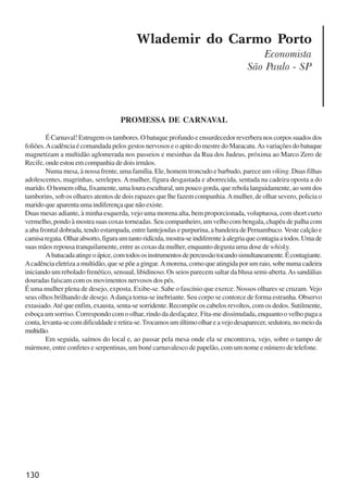 130
Wlademir do Carmo Porto
Economista
São Paulo - SP
PROMESSA DE CARNAVAL
É Carnaval! Estrugem os tambores. O batuque profundo e ensurdecedor reverbera nos corpos suados dos
foliões.Acadência é comandada pelos gestos nervosos e o apito do mestre do Maracatu.As variações do batuque
magnetizam a multidão aglomerada nos passeios e mesinhas da Rua dos Judeus, próxima ao Marco Zero de
Recife, onde estou em companhia de dois irmãos.
Numa mesa, à nossa frente, uma família. Ele, homem troncudo e barbudo, parece um viking. Duas filhas
adolescentes, magrinhas, serelepes. A mulher, figura desgastada e aborrecida, sentada na cadeira oposta a do
marido. O homem olha, fixamente, uma loura escultural, um pouco gorda, que rebola languidamente, ao som dos
tamborins, sob os olhares atentos de dois rapazes que lhe fazem companhia.Amulher, de olhar severo, policia o
marido que aparenta uma indiferença que não existe.
Duas mesas adiante, à minha esquerda, vejo uma morena alta, bem proporcionada, voluptuosa, com short curto
vermelho, pondo à mostra suas coxas torneadas. Seu companheiro, um velho com bengala, chapéu de palha com
a aba frontal dobrada, tendo estampada, entre lantejoulas e purpurina, a bandeira de Pernambuco. Veste calção e
camisaregata.Olharabsorto,figuraumtantoridícula,mostra-seindiferenteàalegriaquecontagiaatodos.Umade
suas mãos repousa tranquilamente, entre as coxas da mulher, enquanto degusta uma dose de whisky.
Abatucadaatingeoápice,comtodososinstrumentosdepercussãotocandosimultaneamente.Écontagiante.
Acadência eletriza a multidão, que se põe a gingar. Amorena, como que atingida por um raio, sobe numa cadeira
iniciando um rebolado frenético, sensual, libidinoso. Os seios parecem saltar da blusa semi-aberta.As sandálias
douradas faíscam com os movimentos nervosos dos pés.
É uma mulher plena de desejo, exposta. Exibe-se. Sabe o fascínio que exerce. Nossos olhares se cruzam. Vejo
seus olhos brilhando de desejo.Adança torna-se inebriante. Seu corpo se contorce de forma estranha. Observo
extasiado.Até que enfim, exausta, senta-se sorridente. Recompõe os cabelos revoltos, com os dedos. Sutilmente,
esboça um sorriso. Correspondo com o olhar, rindo da desfaçatez. Fita-me dissimulada, enquanto o velho paga a
conta,levanta-secomdificuldadeeretira-se.Trocamosumúltimoolhareavejodesaparecer,sedutora,nomeioda
multidão.
Em seguida, saímos do local e, ao passar pela mesa onde ela se encontrava, vejo, sobre o tampo de
mármore, entre confetes e serpentinas, um boné carnavalesco de papelão, com um nome e número de telefone.
x jornada - anais_21x297_136p.pmd 10/9/2009, 14:09130
 
