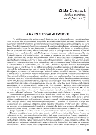 131
Zilda Cormack
Médica psiquiatra
Rio de Janeiro - RJ
0 DIA EM QUE VOVÔ ME ENXERGOU.
Foi definitivo aquele olhar azul de meu avô, fixado em cima de mim, quando entrei correndo na sala de
visitasdocasarãoonderesidiamosmeusavóspaternos.Estavabrincandodepique noquintal,commeuirmão.Na
fugairrompí intempestivamenteno aposentotentandoesconder-me peloladodedentrodameiaportaqueestava
aberta.Sómedeicontadequetinhainfringidoumaordemdacasadequenãopoderíamos entrarnaqueladependência
quando, assustada pela corrida, coração aos pulos, dei com os olhos no vulto do meu avô sentado na poltrona.
Abaixou o livro que estava lendo pousando-o no colo. Elevou os óculos para a testa e continuou a olhar-me
fixamente com os seus lindos olhos azuis. Minhas pernas começaram a tremer e o medo me alcançou. Devo ter
ficado pálida porque após alguns instantes a me observar, convidou-me para sentar na poltrona à sua frente.
Obedeci, concluindo ser o “castigo” pela desobediência. O olhar de meu avô não se desviava de mim e eu, como
hipnotizada também não podia desviar os meus.Ao cabo de alguns segundos perguntou-me: - Quer ler ?Assenti
comacabeçaeeleestendeu-meumarevista mandandoqueeu lesseotítuloemvozalta.Timidamentetenteijuntar
as sílabas soletrando-as vagarosamente, “Eu... sei... tudo...”, disse ainda engasgada pelo susto. Percebi naquele
momento, algo no olhar de meu avô que até hoje não sei bem explicar.Parecia um misto de admiração pelo meu
esforço de ler (tinha apenas cinco para seis anos) e ainda não ingressara na escola. Muito curiosa, gostava de
folhearjornais,reconhecendo asletrasmaioresqueaminhamãeensinavanacartilhaaomeuirmão.Com facilidade
ia memorizando-as, descobrindo palavras com a sua ajuda. Daí ter lido com certa facilidade o título da revista
“Eu... sei... tudo”. Enfiei a cara nas páginas, escondendo todo o rosto para fugir do olhar observador do meu avô.
Tentavaler,mas achavamuitodifícilligartantaspalavrascomletrastãomiúdas. Detinha-me nostítulosmaiorese
vez por outra, baixando lentamente a revista, espiava de soslaio o avô para ver se ainda me observava. No fim de
algum tempo me perguntava se estava cansada, eu dizia que não. Na verdade queria permanecer ali, naquele
recolhimento com ele, tentando descobrir o mistério que o fazia permanecer, por longas horas do dia, entregue à
leitura. Por vezes, de onde estava, podia ouvir a algazarra das crianças em seus folguedos no quintal. Mas não me
movia desejo algum de me juntar a elas. Só saía da sala quando o meu avô, levantando os olhos da sua leitura me
interrogava: - Então já leu bastante ? Eu afirmava que sim e então me mandava brincar com os outros.
Tornou-se um hábito para mim essas idas à sala de visitas do casarão para ler em companhia de meu avô,
quando ia por lá uma ou duas vezes por semana. Após os cumprimentos de praxe a minha avó e tia que ali
residiam,esgueirava-me para serlogovista peloavô.Vezporoutra,elevinhaàsalacontíguareceberosvisitantes,
falava com papai, estendia a mão para mim e logo me perguntava : - Queres ler ? E, ato contínuo, se dirigia para
asaladevisitas.Ianoseuencalço,felizporsuaatençãoeelejámeestendendoa revista“Euseitudo”. Informava-
me ser a mais nova, que estava muito boa pois já a lera quase toda. Sentava-me na mesma poltrona e ficava ali
tanto tempo quanto durasse a visita ou então para o lanche da tarde em companhia de todos da casa.
O tempo escorrendo, eu já estava com dez anos, terminando o curso primário, mas sempre visitando o meu
avô. Ele,nessa altura já conversava comigo alguns assuntos ventilados na própria revista . Passou a fornecer-me
valiosasinformaçõesarespeito dealgunsartigosdifíceisaindaparaomeuaprendizado.Procuravaacompanharo
seuraciocínio.Muitasvezesempregavatermos técnicosnoseuidioma,eminglês,procurandonodicionáriooseu
significadoparamelhormeexplicaroque significava.Achoquesuperestimavaaminhainteligência.Eufingiaestar
entendendotudo,mas namaioriaficavaboiando.Aindamelembrodealgumasfrasesditasporelequemecalaram
profundamente. -” Estuda sempre, o mais que puder. Faze dos livros os teus maiores amigos. Não deixes que o
x jornada - anais_21x297_136p.pmd 10/9/2009, 14:09131
 