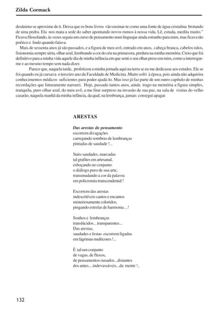 132
Zilda Cormack
desânimo se aproxime de ti. Deixa que os bons livros vão ensinar-te como uma fonte de água cristalina brotando
de uma pedra. Ela nos mata a sede do saber apontando novos rumos à nossa vida. Lê, estuda, medita muito.”
Ficavafilosofando,àsvezesseguiaumcursodepensamentonumlinguajaraindaestranhoparamim,masficavatão
poético e lindo quando falava.
Mais de sessenta anos já são passados, e a figura de meu avô, entrado em anos, cabeça branca, cabelos ralos,
fisionomiasempreséria,olharazul,lembrandoacordocéunaprimavera,perduranaminhamemória.Creioquefoi
definitivoparaaminhavidaaquelediademinhainfânciaemquesentioseuolharpresoemmim,comoainterrogar-
me e ao mesmo tempo sem nada dizer.
Parece que, naquela tarde, profetizou a minha jornada aqui na terra se eu me dedicasse aos estudos. Ele se
foi quando eu já cursava o terceiro ano da Faculdade de Medicina .Muito sofri à época, pois ainda não adquirira
conhecimentos médicos suficientes para poder ajudá-lo. Mas isso já faz parte de um outro capítulo de minhas
recordações que futuramente narrarei. Hoje, passado tantos anos, ainda trago na memória a figura simples,
tranquila, puro olhar azul, do meu avô, a me fitar surpreso na invasão de sua paz, na sala de visitas do velho
casarão, naquela manhã da minha infância, da qual, na lembrança, jamais consegui apagar.
ARESTAS
Das arestas do pensamento
escorremdivagações
carregando sombras de lembranças
pintadas de saudade !...
Sutis saudades, marcadas
talgrafitesemartesanal,
esboçando no conjunto
o diálogo puro de sua arte,
transmudando a cor da palavra
empolicromiatranscendental!
Escorrem das arestas
indescritíveiscantoseencantos
misteriosamentecoloridos,
pingando estrelas de harmonia ...!
Sonhos e lembranças
translúcidos...transparentes...
Das arestas,
saudades e festas escorrem ligadas
emlágrimasmulticores!...
È talumconjunto
de vagas, de fluxos,
de pensamentos ousados...distantes
dos antes....indevassáveis...da mente !..
x jornada - anais_21x297_136p.pmd 10/9/2009, 14:09132
 