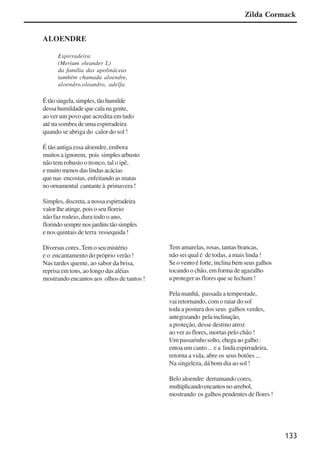 133
ALOENDRE
Espirradeira
(Merium oleander L)
da família das apolináceas
também chamada aloendre,
aloendro,oleandro, adelfa.
Étãosingela,simples,tãohumilde
dessa humildade que cala na gente,
ao ver um povo que acredita em tudo
até na sombra de uma espirradeira
quando se abriga do calor do sol !
É tão antiga essa aloendre, embora
muitos a ignorem, pois simples arbusto
não tem robusto o tronco, tal o ipê,
e muito menos das lindas acácias
que nas encostas, enfeitando as matas
no ornamental cantante à primavera !
Simples, discreta, a nossa espirradeira
valorlheatinge,poisoseufloreio
não faz rodeio, dura todo o ano,
florindosemprenosjardinstãosimples
e nos quintais de terra ressequida !
Diversas cores..Tem o seu mistério
e o encantamento do próprio verão !
Nas tardes quente, ao sabor da brisa,
reprisa em tons, ao longo das aléias
mostrando encantos aos olhos de tantos !
Tem amarelas, rosas, tantas brancas,
não sei qual é de todas, a mais linda !
Se o vento é forte, inclina bem seus galhos
tocando o chão, em forma de agazalho
a proteger as flores que se fecham !
Pela manhã, passada a tempestade,
vai retornando, com o raiar do sol
toda a postura dos seus galhos verdes,
antegozando pelainclinação,
a proteção, desse destino atroz
ao ver as flores, mortas pelo chão !
Um passarinho solto, chega ao galho :
entoa um canto ... e a linda espirradeira,
retorna a vida, abre os seus botões ...
Na singeleza, dá bom dia ao sol !
Belo aloendre derramando cores,
multiplicandoencantosnoarrebol,
mostrando os galhos pendentes de flores !
Zilda Cormack
x jornada - anais_21x297_136p.pmd 10/9/2009, 14:09133
 