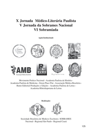 135
X Jornada Médico-Literária Paulista
V Jornada da Sobrames Nacional
VI Sobramíada
Apoio Institucional:
Realização:
Movimento Poético Nacional - Academia Paulista de História -
Academia Paulista de Medicina - Green Place Flat - Associação Médica Brasileira -
Rumo Editorial Produções e Edições - Academia Paulista de Letras -
Academia Ribeirãopretana de Letras
Sociedade Brasileira de Medicos Escritores- SOBRAMES
Nacional - Regional São Paulo - Regional Ceará
x jornada - anais_21x297_136p.pmd 10/9/2009, 14:09135
 