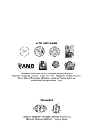 Anais
ANAISdaXJornadaMédico-LiteráriaPaulista-SÃOPAULO-SP-2009
APOIO INSTITUCIONAL
REALIZAÇÃO
Sociedade Brasileira de Médicos Escritores - SOBRAMES
Nacional - Regional São Paulo - Regional Ceará
X Jornada Médico-Literária Paulista
V Jornada Nacional da Sobrames
VI Sobramíada - CE
17 a 19 de Setembro de 2009
Green Place Hotel
São Paulo - SP - Brasil
MUSEUPAULISTA-IPIRANGA-SP
Movimento Poético Nacional - Academia Paulista de História -
Academia Paulista de Medicina - Green Place Flat - Associação Médica Brasileira -
Rumo Editorial Produções e Edições - Academia Paulista de Letras -
Academia Ribeirãopretana de Letras
Sociedade Brasileira de Médicos Escritores- SOBRAMES
Nacional - Regional São Paulo - Regional Ceará
capa_x jornada - anais - FINAL.indd 1capa_x jornada - anais - FINAL.indd 1 10/9/2009 16:23:5010/9/2009 16:23:50
 