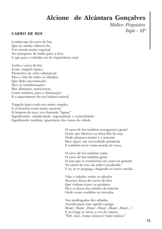 15
Alcione de Alcântara Gonçalves
Médico Psiquiatra
Tupã - SP
CARRO DE BOI
Lembro-me do carro de boi,
Que na minha infância foi,
Um veículo muito especial,
No transporte de lenha para a feira
E que para o cidadão era de importância vital.
Lenha e carro de boi
Eram, naquela época,
Elementos de valor substancial,
Para a vida de todos os cidadãos
Que deles necessitavam,
Para as transformações
Dos alimentos nutricionais,
Como também, para a iluminação
E o aquecimento do seu habitat natural.
Naquela época tudo era muito simples,
E os homens eram muito naturais!
O homem da roça, era chamado “lapiau”
Significando: simplicidade, ingenuidade e naturalidade;
Significando também, ignorância das coisas da cidade.
O carro de boi também transportava gente!
Gente que labutava na dura lida da roça
Onde plantava mudas e a semente
Para suprir sua necessidade premente
E também servir como moeda de troca.
O carro de boi também canta
O carro de boi também geme
O som que se transforma em canto ou gemido
No atrito do eixo da roda é produzido
E no ar se propaga, chegando ao nosso ouvido.
Vilas e cidades, todos os sábados
Ficavam cheias de carros de bois
Que vinham trazer os produtos
Para as feiras das cidades do interior
Onde eram vendidos ou trocados.
Nas madrugadas dos sábados
Acordávamos com aquela cantiga:
Hum!...Ham!...Hum!...Ham!...Hum!...Ham!...!
E ao longe se ouvia, a voz do caipira:
“Êêê...boi!...Vamo mimoso! Vamo itabira!”
x jornada - anais_21x297_136p.pmd 10/9/2009, 14:0815
 