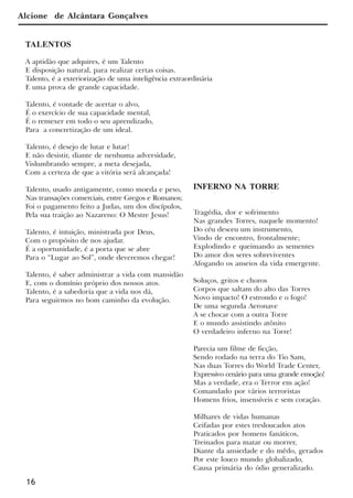 16
INFERNO NA TORRE
Tragédia, dor e sofrimento
Nas grandes Torres, naquele momento!
Do céu desceu um instrumento,
Vindo de encontro, frontalmente;
Explodindo e queimando as sementes
Do amor dos seres sobreviventes
Afogando os anseios da vida emergente.
Soluços, gritos e choros
Corpos que saltam do alto das Torres
Novo impacto! O estrondo e o fogo!
De uma segunda Aeronave
A se chocar com a outra Torre
E o mundo assistindo atônito
O verdadeiro inferno na Torre!
Parecia um filme de ficção,
Sendo rodado na terra do Tio Sam,
Nas duas Torres do World Trade Center,
Expressivo cenário para uma grande emoção!
Mas a verdade, era o Terror em ação!
Comandado por vários terroristas
Homens frios, insensíveis e sem coração.
Milhares de vidas humanas
Ceifadas por estes tresloucados atos
Praticados por homens fanáticos,
Treinados para matar ou morrer,
Diante da ansiedade e do mêdo, gerados
Por este louco mundo globalizado,
Causa primária do ódio generalizado.
TALENTOS
A aptidão que adquires, é um Talento
E disposição natural, para realizar certas coisas.
Talento, é a exteriorização de uma inteligência extraordinária
E uma prova de grande capacidade.
Talento, é vontade de acertar o alvo,
É o exercício de sua capacidade mental,
É o remexer em todo o seu aprendizado,
Para a concretização de um ideal.
Talento, é desejo de lutar e lutar!
E não desistir, diante de nenhuma adversidade,
Vislumbrando sempre, a meta desejada,
Com a certeza de que a vitória será alcançada!
Talento, usado antigamente, como moeda e peso,
Nas transações comerciais, entre Gregos e Romanos;
Foi o pagamento feito a Judas, um dos discípulos,
Pela sua traição ao Nazareno: O Mestre Jesus!
Talento, é intuição, ministrada por Deus,
Com o propósito de nos ajudar.
É a oportunidade, é a porta que se abre
Para o “Lugar ao Sol”, onde deveremos chegar!
Talento, é saber administrar a vida com mansidão
E, com o domínio próprio dos nossos atos.
Talento, é a sabedoria que a vida nos dá,
Para seguirmos no bom caminho da evolução.
Alcione de Alcântara Gonçalves
x jornada - anais_21x297_136p.pmd 10/9/2009, 14:0816
 