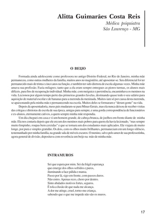 17
Alitta Guimarães Costa Reis
Médica psiquiatra
São Lourenço - MG
O BEIJO
Formada ainda adolescente como professora no antigo Distrito Federal, no Rio de Janeiro, minha mãe
permaneceu, como outras mulheres da família, muitos anos no magistério, até aposentar-se. Seu diferencial foi ter
permanecidomaisdetrintaecincoanosnafunção,etambémtersidodiretoradeescolaalgumasvezes.Minhamãe
amava sua profissão. Fazia milagres; tanto que a ela eram sempre entregues as piores turmas, os alunos mais
difíceis,parafinsderecuperaçãoindividual.Minhamãe,commeiguiceepersistência,encaminhavaosmeninosna
vida. Lecionou por algum tempo perto das primeiras grandes favelas, destinando quase todo o seu salário para
aquisição de material escolar e de bananas para a merenda da meninada. Muitos iam só por causa desta merenda,
se apaixonando pela minha mãe e permanecendo na escola. Muitos deles se formaram e “deram gente” na vida.
Depoisdaaposentadoria,meuspaismudaram-separaMinasGerais,maselanuncadeixouderecebervisitas
das colegas e diretoras de escola de sua época, amigas para sempre, e uma gorda correspondência de funcionários
e ex-alunos, eternamente cativos, a quem sempre minha mãe respondia.
Um dia cheguei em casa e vi um homem grande, de cabeça branca, de joelhos em frente diante de minha
mãe.Elanoscontariadepoisqueeleeraumdosmeninosmaispobresparaquemelahavialecionado,“massempre
muito limpinho, roupas bem cerzidas” e que se tornara um dos estudantes mais aplicados. Ele viajara de muito
longe, por pura e simples gratidão. Os dois, com os olhos muito brilhantes, permaneciam em um longo silêncio,
testemunhadoporminhafamília,nagrandesalademóveisescuros.Omenino,salvopeloamordesuaprofessorinha,
agora general de divisão, depositava com reverência um beijo na mão de minha mãe.
INTRAMUROS
Sei que espera por mim. Sei da frágil esperança
que emerge dos olhos sofridos e puros,
iluminandoafacepálidaemansa.
Passo por lá, sigo em frente, com passos duros.
Não entro.Apenas rezo, choro por dentro.
Sinto abalados motivos fortes, seguros.
É tola a ilusão de que nada me alcança.
A dor me atinge, cruel, torno-me criança,
sabendo que o que me impede não são os muros.
x jornada - anais_21x297_136p.pmd 10/9/2009, 14:0817
 